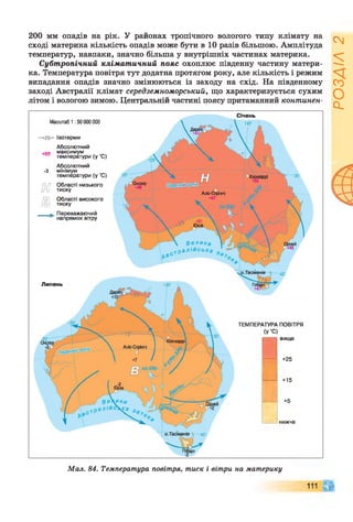 200 мм опадів на рік. У районах тропічного вологого типу клімату на
сході материка кількість опадів може бути в 10 разів більшою. Амплітуда
температур, навпаки, значно більша у внутрішніх частинах материка.
Субтропічний кліматичний пояс охоплює південну частину матери­
ка. Температура повітря тут додатна протягом року, але кількість і режим
випадання опадів значно змінюються із заходу на схід. На південному
заході Австралії клімат середземноморський, що характеризується сухим
літом і вологою зимою. Центральній частині поясу притаманний континен-
Масштаб 1 :50 000 000
—1-25— Ізотерми
Абсолютний
+со максимум
температури (у 'С)
Абсолютний
-З мінімум
температури (у 'С)
[и7 Області низького
іти тиску
/ПЕГ) Області високого
/р .) тиску
___ ^ Переважаючий
напрямок вітру
+15
+5
нижче
Липень
вище
+25
Січень
ТЕМПЕРАТУРА ПОВІТРЯ
(У’С)
Мал. 84. Температура повітря, тиск і вітри на материку
РОЗДІЛ2
 