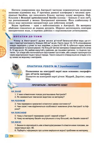 ІZlVSO
Нестача поверхневих вод Австралії частково компенсується великими
запасами підземних вод. У прогинах давньої платформи є численні арте­
зіанські басейни, що охоплюють більшу частину площі материка. Най­
більшим є Великий артезіанський басейн (площа - близько 2 млн км2),
що розташований у межах Центральної низовини. Його слабосолону й
теплу воду населення використовує для побутових потреб.
Водна проблема - одна з найголовніших в Австралії. На материку
дбайливо ставляться до водних ресурсів. Широко застосовують повторне
використання води, в окремих районах є опріснювальне устаткування.
Н О Т А Т К И Д О Т Е М И
Ч о м у в А в с т р а л і ї д у ж е м а л о р і ч о к? Загальний обсяг води, що сті­
кає з території континенту, близько 350 км3за рік. Проте лише 10-13 % атмосферних
опадів надходить у річки та інші водойми, а решта 87-90 % губиться через значне
випаровування та просочування. На більшій частині материка поверхневий стік сягає
5-10 мм на рік. Він майже відсутній у районах, де поширені вапняки, і в піщаних пус­
телях. Тут опади або поглинаються карстовими пустотами, або швидко просочуються
через водопроникні піщані гірські породи. Такого низького співвідношення опадів і сто­
ку немає на жодному з материків.
ПРАКТИЧНА РОБОТА № 7 (продовж ення)
Позначення на контурній карті назв основних географіч­
них об’єктів материка
Позначте на контурній карті річки: Муррей, Дарлінг; озеро
Ейр.
ПРОЧИТАЛИ- ПЕРЕВІРТЕ СЕБЕ!
ЧИ ЗНАЮ
1. У яких кліматичних поясах розташована Австралія?
2. Як називаються тимчасові водотоки на материку?
ЧИ РОЗУМІЮ
3. Чим переважно зумовлені кліматичні умови континенту?
4. Чим схожі і чим відрізняються особливості живлення річок Австралії та Аф­
рики?
ЧИпояснюю
5. Чому в Австралії переважає сухий і жаркий клімат?
6. Чому на материку басейн внутрішнього стоку більший, ніж басейн океанів?
ЧИ ВМІЮ
7. Визначте відповідність між кліматодіаграмами й кліматичними поясами, ви­
користавши мал. 86.
8. Підберіть інформацію про шляхи вирішення водної проблеми на материку.
114
 