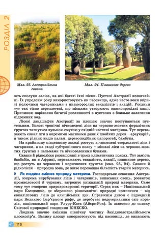гУіУЄОс]
ні. їх упродовж року використовують як пасовища, адже часто вони вкри­
ті колючими чагарниками з низькорослих евкаліптів і акацій. Рослини
тут так тісно переплетені, що місцями утворюють важкопрохідні хащі.
Причиною порівняно багатої рослинності в пустелях є близьке залягання
підземних вод.
Лісові ландшафти Австралії за площею значно поступаються пус­
тельним. Вологі тропічні вічнозелені ліси на червоно-жовтих фералітних
ґрунтах тягнуться вузькою смугою у східній частині материка. Тут перева­
жають евкаліпти з окремими масивами давніх хвойних дерев - араукарій,
а також різних видів пальм, деревоподібних папоротей, бамбука.
На крайньому південному заході ростуть вічнозелені твердолисті ліси і
чагарники, а на сході субтропічного поясу - мішані ліси на червоно-жов­
тих ґрунтах з пальмами та вічнозеленими буками.
Савани й рідколісся розташовані в трьох кліматичних поясах. Тут замість
баобабів, як в Африці, переважають евкаліпти, акації, пляшкове дерево,
що ростуть на червоних і коричневих ґрунтах (мал. 93, 94). Савани й
рідколісся - природна зона, де живе переважна більшість тварин материка.
> Як людина змінює природу материка. Господарське освоєння Австра­
лії, зокрема вирубування лісів і чагарників, випасання овець, розвиток
промисловості й туризму, загрожує унікальній природі материка. Саме
тому тут створено природоохоронні території. Серед них - Національний
парк Косцюшко, де збережено різноманітні природні комплекси - від
евкаліптових лісів до альпійських лук. Справжнім дивом є підводний
парк Великого Бар’єрного рифу, де перебуває недоторканним світ кора­
лів, національний парк Улуру-Ката (Айєрс-Рок). їх занесено до списку
Світової природної спадщини ЮНЕСКО.
Людина значно змінила північну частину Західноавстралійського
плоскогір’я. Велику площу використовують під пасовища, де випасають
118
 