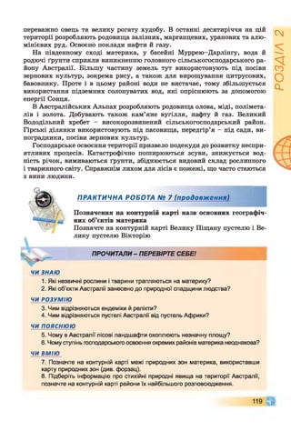 переважно овець та велику рогату худобу. В останні десятиріччя на цій
території розробляють родовища залізних, марганцевих, уранових та алю­
мінієвих руд. Освоєно поклади нафти й газу.
На південному сході материка, у басейні Муррею-Дарлінгу, вода й
родючі ґрунти сприяли виникненню головного сільськогосподарського ра­
йону Австралії. Більшу частину земель тут використовують під посіви
зернових культур, зокрема рису, а також для вирощування цитрусових,
бавовнику. Проте і в цьому районі води не вистачає, тому збільшується
використання підземних солонуватих вод, які опріснюють за допомогою
енергії Сонця.
В Австралійських Альпах розробляють родовища олова, міді, полімета­
лів і золота. Добувають також кам’яне вугілля, нафту й газ. Великий
Вододільний хребет - високорозвинений сільськогосподарський район.
Гірські ділянки використовують під пасовища, передгір’я - під сади, ви­
ноградники, посіви зернових культур.
Господарське освоєння території призвело подекуди до розвитку неспри­
ятливих процесів. Катастрофічно поширюються зсуви, знижується вод­
ність річок, вимиваються ґрунти, збіднюється видовий склад рослинного
і тваринного світу. Справжнім лихом для лісів є пожежі, що часто стаються
з вини людини.
ПРАКТИЧНА РОБОТА № 7 (продовження)
Позначення на контурній карті назв основних географіч­
них об’єктів материка
Позначте на контурній карті Велику Піщану пустелю і Ве­
лику пустелю Вікторію
ПРОЧИТАЛИ - ПЕРЕВІРТЕ СЕБЕ!12345678
1. Які незвичні рослини і тварини трапляються на материку?
2. Які об’єкти Австралії занесено до природної спадщини людства?
ЧИРОЗУМІЮ
3. Чим відрізняються ендеміки й релікти?
4. Чим відрізняються пустелі Австралії від пустель Африки?
ЧИпояснюю
5. Чому в Австралії лісові ландшафти охоплюють незначну площу?
6. Чому ступінь господарського освоєння окремих районів материка неоднакова?
ЧИВМІЮ
7. Позначте на контурній карті межі природних зон материка, використавши
карту природних зон (див. форзац).
8. Підберіть інформацію про стихійні природні явища на території Австралії,
позначте на контурній карті райони їх найбільшого розповсюдження.
119 г
РОЗДІЛ2
 