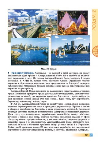 Мал. 96. Сідней
І Про країну-материк. Австралія - це єдиний у світі материк, на якому
знаходиться одна країна - Австралійський Союз, що є шостою за величи­
ною державою у світі. До складу Австралійського Союзу входить й острів
Тасманія. У XVIII ст. країна була колонією Англії. Офіційною главою
держави є британська королева, яка представлена в Австралії генерал-
губернатором. Останніми роками набирає сили рух за перетворення цієї
держави на республіку.
Австралійський Союз належить до розвинутих індустріально-аграрних
країн. Помітний прибуток країні дає сільське господарство, особливо тва­
ринництво, та видобуток корисних копалин. Австралія - провідний світо­
вий виробник вовни (понад 160 млн овець). Крім того, тут виробляють
баранину, яловичину, масло, сири.
У XX ст. Австралійський Союз за видобутком і переробкою корисних
копалин перетворився на одну з провідних держав світу. Країна є одним
з лідерів з виробництва бокситів, з яких отримують алюміній. Величезні
поклади бокситів сприяли перетворенню Австралії в розвинену державу.
Крім того, тут налагоджено виробництво автомобілів, одягу, хімічних
речовин і товарів для дому. Значна частина населення задіяна у сфері
обслуговування: працює в банках, у закладах освіти, охорони здоров’я, а
останнім часом і в кіноіндустрії. Австралійський Союз підтримує тор­
говельні зв’язки з багатьма країнами світу, у тому числі й з Україною.
В Австралії проживає понад 20 тис. етнічних українців, які зосереджені
переважно в Новому Південному Вельсі, у Вікторії, Південній Австралії.
121
РОЗДІЛ2
 