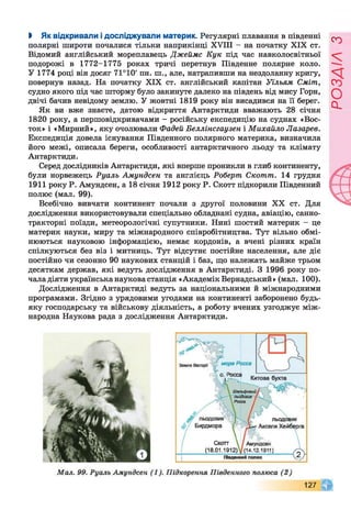 І Як відкривали ідосліджували материк. Регулярні плавання в південні
полярні широти почалися тільки наприкінці XVIII - на початку XIX ст.
Відомий англійський мореплавець Джеймс Кук під час навколосвітньої
подорожі в 1772-1775 роках тричі перетнув Південне полярне коло.
У 1774 році він досяг 71°10' пн. ні., але, натрапивши на нездоланну кригу,
повернув назад. На початку XIX ст. англійський капітан Уїльям Сміт,
судно якого під час шторму було закинуте далеко на південь від мису Горн,
двічі бачив невідому землю. У жовтні 1819 року він висадився на її берег.
Як ви вже знаєте, датою відкриття Антарктиди вважають 28 січня
1820 року, а першовідкривачами - російську експедицію на суднах «Вос­
ток» і «Мирний», яку очолювали Фадей Беллінсгаузен і Михайло Лазарев.
Експедиція довела існування Південного полярного материка, визначила
його межі, описала береги, особливості антарктичного льоду та клімату
Антарктиди.
Серед дослідників Антарктиди, які вперше проникли в глиб континенту,
були норвежець Руалъ Амундсен та англієць Роберт Скотт. 14 грудня
1911 року Р. Амундсен, а 18 січня 1912 року Р. Скотт підкорили Південний
полюс (мал. 99).
Всебічно вивчати континент почали з другої половини XX ст. Для
дослідження використовували спеціально обладнані судна, авіацію, санно-
тракторні поїзди, метеорологічні супутники. Нині шостий материк - це
материк науки, миру та міжнародного співробітництва. Тут вільно обмі­
нюються науковою інформацією, немає кордонів, а вчені різних країн
спілкуються без віз і митниць. Тут відсутнє постійне населення, але діє
постійно чи сезонно 90 наукових станцій і баз, що належать майже трьом
десяткам держав, які ведуть дослідження в Антарктиді. З 1996 року по­
чала діяти українська наукова станція «Академік Вернадський» (мал. 100).
Дослідження в Антарктиді ведуть за національними й міжнародними
програмами. Згідно з урядовими угодами на континенті заборонено будь-
яку господарську та військову діяльність, а роботу вчених узгоджує між­
народна Наукова рада з дослідження Антарктиди.
РОЗДІЛз
 