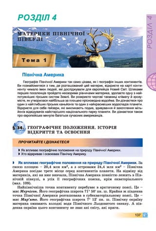 РОЗДІЛ 4
Північна Америка
Географія Північної Америки так само цікава, як і географія інших континентів.
Ви познайомитеся з тим, де розташований цей материк, відкриєте на карті конти­
ненту чимало імен людей, які досліджували для європейців Новий Світ. Шляхами
перших поселенців пройдете неозорими рівнинами материка, здолаєте одну з най­
потужніших гірських систем Землі. Ви розкриєте чергові таємниці клімату й зрозу­
мієте, як утворилася найбільша за площею прісноводна водойма. Ви дізнаєтеся про
один з найглибших гірських каньйонів та один з найкрасивіших водоспадів планети.
Відкриєте для себе гейзери, які викликають подив, здивування й захоплення міль­
йонів відвідувачів найстарішого національного парку планети. Ви дізнаєтеся також
про європейське минуле багатьох сучасних американців.
ГЕОГРАФ ІЧНЕ ПОЛОЖ ЕННЯ. ІСТОРІЯ
ВІДКРИТТЯ ТА ОСВОЄННЯ
ПРОЧИТАЙТЕ ІДІЗНАЄТЕСЯ
ЬЯк впливає географічне положення на природу Північної Америки.
> Хто відкривав і освоював Північну Америку.
І Як впливає географічне положення на природу Північної Америки. За
своєю площею - 20,4 млн км2, а з островами 24,4 млн км2 - Північна
Америка посідає третє місце серед континентів планети. На відміну від
материків, які ви вже вивчали, Північна Америка повністю лежить в Пів­
нічній півкулі, в усіх її географічних поясах, крім екваторіального
(мал. 109).
Найпівнічніша точка континенту перебуває в арктичному поясі. Це -
мис Мерчісон. Його географічна широта 71° 50' пн. ш. Крайня ж південна
точка Північної Америки розташована в субекваторіальному поясі. Це -
мис М ар’ято. Його географічна широта 7° 12' пн. ш. Північну окраїну
материка омивають холодні води Північного Льодовитого океану. А пів­
денна окраїна цього континенту не знає ані снігу, ані криги.
137
РОЗДІЛ4
 