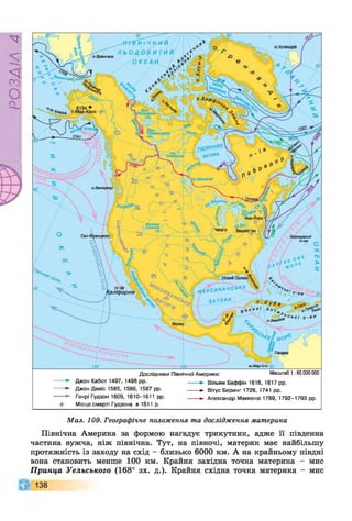 РZlVSO
о. Ісландія
эР<*нгова (протТ
ГУДЗОНОВА
, з а т о к а
.Вінніпег
Велике
Солоне
Чикаго
Бермудські
О-ви
V .. л ЗД ови й Орлеан%
| М Е К С И К А Н С Ь К А 
З А Т О К А
П -ІВ
'аліфорнія
Мехіко
'£ я ° ь кі О-вио.Ямайк3
Дослідники Північної Америки: Масштаб 1:60 000 000
Джон Кабот 1497, 1498 рр. -------► вільям Баффін 1616, 1617 рр.
Джон Девіс 1585, 1586, 1587 рр. ------- ► вітус Беринг 1728, 1741 рр.
Генрі Гудзон 1609, 1610-1611 рр. ------- ► Александр Маккензі 1789, 1792-1793 рр.
+ Місце смерті Гудзона в 1611р.
Мал. 109. Географічне положення та дослідження материка
Північна Америка за формою нагадує трикутник, адже її південна
частина вужча, ніж північна. Тут, на півночі, материк має найбільшу
протяжність із заходу на схід - близько 6000 км. А на крайньому півдні
вона становить менше 100 км. Крайня західна точка материка - мис
Принца Уельського (168° зх. д.). Крайня східна точка материка - мис
138
 