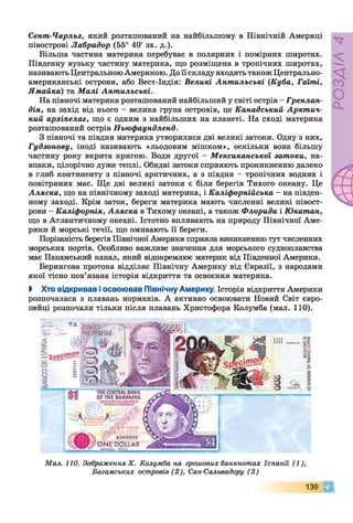 Сент-Чарльз, який розташований на найбільшому в Північній Америці
півострові Лабрадор (55° 40' зх. д.).
Більша частина материка перебуває в полярних і помірних широтах.
Південну вузьку частину материка, що розміщена в тропічних широтах,
називають ЦентральноюАмерикою. До її складу входять також Центрально­
американські острови, або Вест-Індія: Великі Антильські (Куба, Гаїті,
Ямайка) та М алі Антильські.
На півночі материка розташований найбільший у світі острів - Гренлан­
дія, на захід від нього - велика група островів, це Канадський Аркт ич­
ний архіпелаг, що є одним з найбільших на планеті. На сході материка
розташований острів Ньюфаундленд.
З півночі та півдня материка утворилися дві великі затоки. Одну з них,
Гудзонову, іноді називають «льодовим мішком», оскільки вона більшу
частину року вкрита кригою. Води другої - Мексиканської затоки, на­
впаки, цілорічно дуже теплі. Обидві затоки сприяють проникненню далеко
в глиб континенту з півночі арктичних, а з півдня - тропічних водних і
повітряних мас. Ще дві великі затоки є біля берегів Тихого океану. Це
Аляска, що на північному заході материка, і Каліфорнійська - на півден­
ному заході. Крім заток, береги материка мають численні великі півост­
рови - Каліфорнія, Аляска в Тихому океані, а також Флорида і Юкатан,
що в Атлантичному океані. Істотно впливають на природу Північної Аме­
рики й морські течії, що омивають її береги.
Порізаність берегів Північної Америки сприяла виникненню тут численних
морських портів. Особливо важливе значення для морського судноплавства
має Панамський канал, який відокремлює материк від Південної Америки.
Берингова протока відділяє Північну Америку від Євразії, з народами
якої тісно пов’язана історія відкриття та освоєння материка.
І Хто відкривав і освоював Північну Америку. Історія відкриття Америки
розпочалася з плавань норманів. А активно освоювати Новий Світ євро­
пейці розпочали тільки після плавань Христофора Колумба (мал. 110).
М ал. 110. Зображення X . Колумба на грошових банкнотах Іспанії (1 ),
Багамських островів (2 ), Сан-Сальвадору (3 )
139 9
 