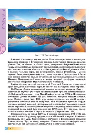 РZlVSO
Мал. 113. Скелясті гори
В основі континенту лежить давня Північноамериканська платформа.
Хвиляста поверхня її фундаменту сприяла формуванню різних за висотою
рівнин. Так, на півночі, в області щита, утворилася Лаврентійська висо­
чина, а південніше, де фундамент давньої платформи поховано під потуж­
ною товщею осадових відкладів, - Центральні та Великі рівнини. Одна
з м’яких гірських порід, що перекривають давній фундамент, - лесові
породи. Вони легко розмиваються, і тому територія Центральних і Вели­
ких рівнин подекуди сильно почленована річковими долинами та ярами.
Навколо Мексиканської затоки в межах молодої платформи палеозой­
ського віку утворилася Примексиканська низовина.
В області складчастості, що на сході Північної Америки, розташовані
дуже згладжені й невисокі гори Аппалачі, які нагадують наші Карпати.
Найбільша область складчастості виникла на заході материка. Саме тут
підносяться Кордильєри - одна з найвеличніших гірських систем земної ку­
лі. Найвища її вершина - гора Мак-Кінлі сягає висоти 6194 м. Кордильєри
побудовані досить складно. Це два величезні ланцюги високих хребтів,
як-от Скелясті гори (мал. 113), між якими простягається третій ланцюг,
утворений плоскогір’ями та нагір’ями. Між окремими хребтами Корди­
льєр розташовані численні улоговини, які через панівну рослинність нази­
вають парками. Широковідомий Єллоустон - перший у світі національний
природний парк, який було створено ще 1872 року. Тут, зокрема, охоро­
няють численні гейзери й гарячі мінеральні джерела (мал. 114).
Простягаючись на понад 9000 км і сягаючи завширшки 800-1600 км,
гірський ланцюг Кордильєр продовжується в Південній Америці. Утворення
Кордильєр, як і Анд, безпосередньо пов’язане з формуванням западини
Тихого океану. Тут, на заході Америки, Тихоокеанська літосферна плита
занурюється під материкову, зминаючи її у величезні складки.
142
 