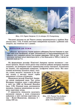 Мал. 114. Гарячі джерела (1) й гейзери (2) Єллоустону
Численні розломи на дні Тихого океану продовжуються у хребтах Кор­
дильєр (мал. 115). З ними пов’язані виверження вулканів і руйнівні зем­
летруси, що стаються тут і донині.
Н О Т А Т К И Д О Т Е М И
« Р а н а » м а т е р и к а . Уздовж західного узбережжя Північної Америки по тери­
торії США (штат Каліфорнія), на межі Тихоокеанської та Північноамериканської літо­
сферних плит утворився розлом Сан-Андреас завдовжки 1300 км (мал. 110). Із цим
розломом пов'язані сильні землетруси (як-от, у Сан-Франциско в 1906 р.) і великі по­
верхневі зсуви до 7 м.
На формування рельєфу Північної Америки значно впливали і зов­
нішні процеси. Багато тисяч років тому північні райони материка вкривав
льодовик, що розмірами вдвічі перевищував площу Австралії. Рухаючися
на південь, він вирівнював поверхню, шліфуючи навіть скелі. Він захо­
плював величезну кількість піску, галь­
ки, глини, валунів і залишав їх на сво­
єму шляху у вигляді тисячі горбів
завдовжки в кілька кілометрів.
Формували рельєф Північної Амери­
ки також поверхневі води. Так, річка
Колорадо створила один з найглибших
у світі (до 1800 м) Великий Каньйон
(мал. 116). Підземні води, розчинюючи
вапняки, сприяли виникненню на мате­
рику карстових печер.
У передгір’ях Аппалачів залягають
вапнякові породи, у яких утворилася
найдовша у світі система карстових пе­
чер - Флінт-Мамонтова. Довжина її -
понад 550 км.
Мал. 115. Розлом Сан-Андреас -
свідчення безперервного
руху літосферних плит
143 ¥
РОЗДІЛ4
 