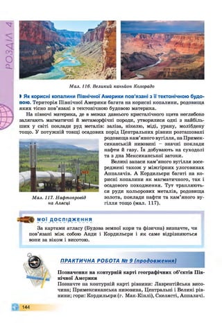 РZlVSO
Мал. 116. Великий каньйон Колорадо
%Як корисні копалини Північної Америки пов’язані з її тектонічною будо­
вою. Територія Північної Америки багата на корисні копалини, родовища
яких тісно пов’язані з тектонічною будовою материка.
На півночі материка, де в межах давнього кристалічного щита неглибоко
залягають магматичні й метаморфічні породи, утворилися одні з найбіль­
ших у світі поклади руд металів: заліза, нікелю, міді, урану, молібдену
тощо. У потужній товщі осадових порід Центральних рівнин розташовані
родовища кам’яного вугілля, наПримек-
сиканській низовині - значні поклади
нафти й газу. їх добувають на суходолі
та з дна Мексиканської затоки.
Великі запаси кам’яного вугілля зосе­
реджені також у міжгірних улоговинах
Аппалачів. А Кордильєри багаті на ко­
рисні копалини як магматичного, так і
осадового походження. Тут трапляють­
ся руди кольорових металів, родовища
золота, поклади нафти та кам’яного ву­
гілля тощо (мал. 117).
і Ф
Мал. 117. Нафтопровід
на Алясці
М О Ї Д О С Л І Д Ж Е Н Н Я
За картами атласу (Будова земної кори та фізична) визначте, чи
пов’язані між собою Анди і Кордильєри і як саме відрізняються
вони за віком і висотою.
ПРАКТИЧНА РОБОТА № 9 (продовження)
Позначення на контурній карті географічних об’єктів Пів­
нічної Америки
Позначте на контурній карті рівнини: Лаврентійська висо­
чина; Примексиканська низовина, Центральні і Великі рів­
нини; гори: Кордильєри (г. Мак-Кінлі), Скелясті, Аппалачі.
144
 