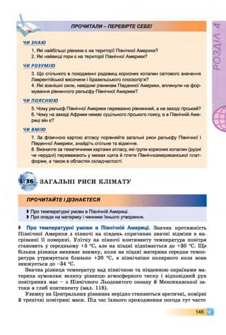 ПРОЧИТАЛИ - ПЕРЕВІРТЕ СЕБЕ!
ЧИ ЗНАЮ
1. Які найбільші рівнини є на території Північної Америки?
2. Які найвищі гори є на території Північної Америки?
ЧИ РОЗУМІЮ
3. Що спільного в походженні родовищ корисних копалин світового значення
Лаврентійської височини і Бразильського плоскогір’я?
4. Які зовнішні сили, невідомі рівнинам Південної Америки, вплинули на фор­
мування рівнинного рельєфу Північної Америки?
ЧИ поясню ю
5. Чому рельєф Північної Америки переважно рівнинний, а на заході гірський?
6. Чому на заході Африки немає суцільного гірського поясу, а в Північній Аме­
риці він є?
ЧИ ВМІЮ
7. За фізичною картою атласу порівняйте загальні риси рельєфу Північної і
Південної Америки, знайдіть спільне та відмінне.
8. Визначте за тематичними картами атласу, які групи корисних копалин (рудні
чи нерудні) переважають у межах щита й плити Північноамериканської плат­
форми, а також в областях складчастості.
ЗД 36І ЗА ГА ЛЬН І РИСИ КЛІМ АТУ
Ж ^
ПРОЧИТАЙТЕ ІДІЗНАЄТЕСЯ
►Про температурні умови в Північній Америці.
І Про опади на материку і чинники їхнього утворення.
І Про температурні умови в Північній Америці. Значна протяжність
Північної Америки з півночі на південь спричиняє значні відміни в на­
гріванні її поверхні. Улітку на півночі континенту температура повітря
становить у середньому +5 °С, але на півдні піднімається до +30 °С. Ще
більша різниця виникає взимку, коли на півдні материка середня темпе­
ратура утримується близько +20 °С, а північніше полярного кола вона
знижується до -34 °С.
Значна різниця температур над північною та південною окраїнами ма­
терика зумовлює велику різницю атмосферного тиску і відповідний рух
повітряних мас - з Північного Льодовитого океану й Мексиканської за­
токи в глиб континенту (мал. 118).
Узимку на Центральних рівнинах нерідко стикаються арктичні, помірні
й тропічні повітряні маси. Під час їхнього проходження погода тут часто
145
РОЗДІЛ4
 