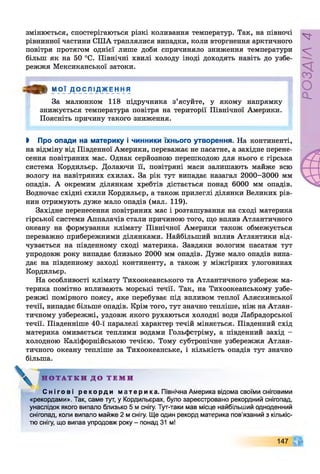 змінюється, спостерігаються різкі коливання температур. Так, на півночі
рівнинної частини США траплялися випадки, коли вторгнення арктичного
повітря протягом однієї лише доби спричиняло зниження температури
більш як на 50 °С. Північні хвилі холоду іноді доходять навіть до узбе­
режжя Мексиканської затоки.
О » М О Ї Д О С Л І Д Ж Е Н Н Я
За малюнком 118 підручника з’ясуйте, у якому напрямку
знижується температура повітря на території Північної Америки.
Поясніть причину такого зниження.
І Про опади на материку і чинники їхнього утворення. На континенті,
на відміну від Південної Америки, переважає не пасатне, а західне перене­
сення повітряних мас. Однак серйозною перешкодою для нього є гірська
система Кордильєр. Долаючи її, повітряні маси залишають майже всю
вологу на навітряних схилах. За рік тут випадає назагал 2000-3000 мм
опадів. А окремим ділянкам хребтів дістається понад 6000 мм опадів.
Водночас східні схили Кордильєр, а також прилеглі ділянки Великих рів­
нин отримують дуже мало опадів (мал. 119).
Західне перенесення повітряних мас і розташування на сході материка
гірської системи Аппалачів стали причиною того, що вплив Атлантичного
океану на формування клімату Північної Америки також обмежується
переважно прибережними ділянками. Найбільший вплив Атлантики від­
чувається на південному сході материка. Завдяки вологим пасатам тут
упродовж року випадає близько 2000 мм опадів. Дуже мало опадів випа­
дає на південному заході континенту, а також у міжгірних улоговинах
Кордильєр.
На особливості клімату Тихоокеанського та Атлантичного узбереж ма­
терика помітно впливають морські течії. Так, на Тихоокеанському узбе­
режжі помірного поясу, яке перебуває під впливом теплої Аляскинської
течії, випадає більше опадів. Крім того, тут значно тепліше, ніж на Атлан­
тичному узбережжі, уздовж якого рухаються холодні води Лабрадорської
течії. Південніше 40-ї паралелі характер течій міняється. Південний схід
материка омивається теплими водами Гольфстріму, а південний захід -
холодною Каліфорнійською течією. Тому субтропічне узбережжя Атлан­
тичного океану тепліше за Тихоокеанське, і кількість опадів тут значно
більша.
Н О Т А Т К И Д О Т Е М И
С н і г о в і р е к о р д и м а т е р и ка. Північна Америка відома своїми сніговими
«рекордами». Так, саме тут, у Кордильєрах, було зареєстровано рекордний снігопад,
унаслідок якого випало близько 5 м снігу. Тут-таки мав місце найбільший одноденний
снігопад, коли випало майже 2 м снігу. Ще один рекорд материка пов'язаний з кількіс­
тю снігу, що випав упродовж року - понад 31 м!
147
РОЗДІЛ4
 