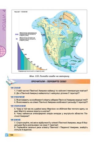 РZlVSO
Масштаб 1: 85 ООО000
3830 середньорічна кількість
опадів (у мм)
Абсолютна мінімальна
69 середньорічна кількість
опадів (у мм)
Середньорічна кількість опадів (у мм)

Мал. 119. Розподіл опадів на материку
ПРОЧИТАЛИ- ПЕРЕВІРТЕ СЕБЕ!
ЧИ ЗНАЮ
1. У якій частині Північної Америки найвищі та найнижчі температури повітря?
2. Де в Північній Америці найвологіші і найсухіші ділянки її території?
ЧИ РОЗУМІЮ
3. Як впливають на особливості клімату узбереж Північної Америки морські течії?
4. Як впливають на клімат Північної Америки особливості рельєфу її території?
ЧИ ПОЯСНЮЮ
5. Чому в той час як у районі мису Мерчісон не обійтися без теплого одягу, на
мисі Мар'ято можна ходити в шортах?
6. Чому найменше атмосферних опадів випадає у внутрішніх областях Пів­
нічної Америки?
ЧИ ВМІЮ
7. Спрогнозуйте, які зміни відбулися б у кліматі Північної Америки, якщо б Кор­
дильєри були розташовані на сході її території.
8. Порівняйте загальні риси клімату Північної і Південної Америки, знайдіть
спільне й відмінне.
148
 