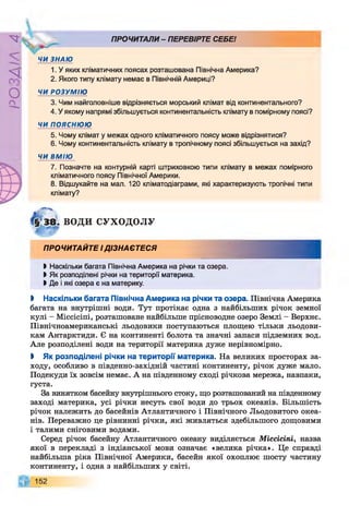 РZlVSO
ПРОЧИТАЛИ- ПЕРЕВІРТЕ СЕБЕ!
ЧИ ЗНАЮ
1. У яких кліматичних поясах розташована Північна Америка?
2. Якого типу клімату немає в Північній Америці?
ЧИ РОЗУМІЮ
3. Чим найголовніше відрізняється морський клімат від континентального?
4. У якому напрямі збільшується континентальність клімату в помірному поясі?
ЧИ ПОЯСНЮЮ
5. Чому клімат у межах одного кліматичного поясу може відрізнятися?
6. Чому континентальність клімату в тропічному поясі збільшується на захід?
ЧИ ВМІЮ
7. Позначте на контурній карті штриховкою типи клімату в межах помірного
кліматичного поясу Північної Америки.
8. Відшукайте на мал. 120 кліматодіаграми, які характеризують тропічні типи
клімату?
ВОДИ СУХОДОЛУ
ПРОЧИТАЙТЕ ІДІЗНАЄТЕСЯ
І Наскільки багата Північна Америка на річки та озера.
І Як розподілені річки на території материка.
І Де і які озера є на материку.
І Наскільки багата Північна Америка на річки та озера. Північна Америка
багата на внутрішні води. Тут протікає одна з найбільших річок земної
кулі - Міссісіпі, розташоване найбільше прісноводне озеро Землі - Верхнє.
Північноамериканські льодовики поступаються площею тільки льодови­
кам Антарктиди. Є на континенті болота та значні запаси підземних вод.
Але розподілені води на території материка дуже нерівномірно.
І Як розподілені річки на території материка. На великих просторах за­
ходу, особливо в південно-західній частині континенту, річок дуже мало.
Подекуди їх зовсім немає. А на південному сході річкова мережа, навпаки,
густа.
За винятком басейну внутрішнього стоку, що розташований на південному
заході материка, усі річки несуть свої води до трьох океанів. Більшість
річок належить до басейнів Атлантичного і Північного Льодовитого океа­
нів. Переважно це рівнинні річки, які живляться здебільшого дощовими
і талими сніговими водами.
Серед річок басейну Атлантичного океану виділяється Міссісіпі, назва
якої в перекладі з індіанської мови означає «велика річка». Це справді
найбільша ріка Північної Америки, басейн якої охоплює шосту частину
континенту, і одна з найбільших у світі.
152
 