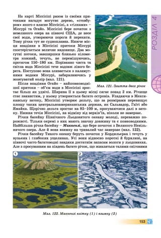 На карті Міссісіпі разом із своїми при­
токами нагадує могутнє дерево, «стовбу­
ром» якого є власне Міссісіпі, а «гілками» -
Міссурі та Огайо. Міссісіпі бере початок з
невеликого озера на півночі СІНА, де несе
свої води, утворюючи пороги й перекати.
Тому річка тут не судноплавна. Нижче міс­
ця впадіння в Міссісіпі притоки Міссурі
спостерігається величне видовище. Два мо­
гутні потоки, завширшки близько кіломе­
тра кожний, течуть, не перемішуючись,
протягом 150-180 км. Порівняно чиста та
світла вода Міссісіпі тече вздовж лівого бе­
рега. Поступово вона зливається з каламут­
ними водами Міссурі, забарвлюючись у
жовтуватий колір (мал. 121).
Після впадіння Огайо - найповноводні-
шої притоки - об’єм води в Міссісіпі зрос­
тає більш як удвічі. Ширина її в цьому місці сягає понад 2 км. Річище
стає звивистим, у ньому утворюється багато островів. Упадаючи в Мекси­
канську затоку, Міссісіпі утворює дельту, що за розмірами перевищує
площу таких центральноамериканських держав, як Сальвадор, Гаїті або
Ямайка. Щорічно дельта зростає на 85-100 м, просуваючися далі в зато­
ку. Нижня течія Міссісіпі, на відміну від верхів’їв, ніколи не замерзає.
Річки басейну Північного Льодовитого океану молоді, переважно по­
рожисті. Тільки окремі з них мають значну довжину та є повноводними.
Найбільша річка басейну - Маккензі, що бере початок з Великого Невіль­
ничого озера. Але й вона взимку на тривалий час замерзає (мал. 122).
Річки басейну Тихого океану беруть початок у Кордильєрах і течуть у
вузьких і глибоких ущелинах. Усі вони відносно короткі й бурхливі, на
півночі часто багатоводні завдяки достатнім запасам вологи у льодовиках.
Але з просуванням на південь багато річок, що живляться талими сніговими
Мал. 121. Злиття двох річок
Мал. 122. Маккензі влітку (1) і взимку (2)
153
РОЗДІЛ4
 