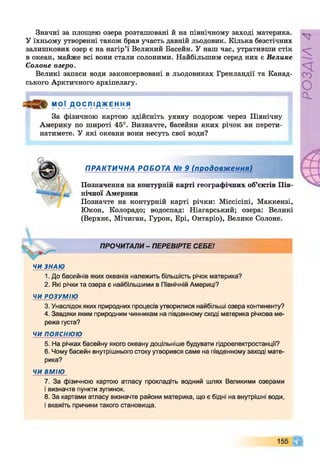 Значні за площею озера розташовані й на північному заході материка.
У їхньому утворенні також брав участь давній льодовик. Кілька безстічних
залишкових озер є на нагір’ї Великий Басейн. У наш час, утративши стік
в океан, майже всі вони стали солоними. Найбільшим серед них є Велике
Солоне озеро.
Великі запаси води законсервовані в льодовиках Гренландії та Канад­
ського Арктичного архіпелагу.
М О Ї Д О ' С Л ІД_жЕ н НЯ
За фізичною картою здійсніть уявну подорож через Північну
Америку по широті 45°. Визначте, басейни яких річок ви перети­
натимете. У які океани вони несуть свої води?
ПРАКТИЧНА РОБОТА № 9 (продовження)
Позначення на контурній карті географічних об’єктів Пів­
нічної Америки
Позначте на контурній карті річки: Міссісіпі, Маккензі,
Юкон, Колорадо; водоспад: Ніагарський; озера: Великі
(Верхнє, Мічиган, Гурон, Ері, Онтаріо), Велике Солоне.
І
ПРОЧИТАЛИ- ПЕРЕВІРТЕ СЕБЕ!
ЧИ ЗНАЮ
1. До басейнів яких океанів належить більшість річок материка?
2. Які річки та озера є найбільшими в Північній Америці?
ЧИ РОЗУМІЮ
3. Унаслідок яких природних процесів утворилися найбільші озера континенту?
4. Завдяки яким природним чинникам на південному сході материка річкова ме­
режа густа?
ЧИ ПОЯСНЮЮ
5. На річках басейну якого океану доцільніше будувати гідроелектростанції?
6. Чому басейн внутрішнього стоку утворився саме на південному заході мате­
рика?
ЧИ ВМІЮ
7. За фізичною картою атласу прокладіть водний шлях Великими озерами
і визначте пункти зупинок.
8. За картами атласу визначте райони материка, що є бідні на внутрішні води,
і вкажіть причини такого становища.
155 Щ
РОЗДІЛ4
 