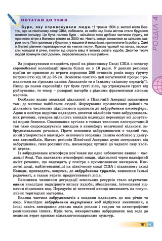 Н О Т А Т К И Д О Т Е М И
Б у р я , я к у с п р о в о к у в а л и л ю д и . 11 травня 1934 р. жителі міста Бос­
тон, що на північному сході США, побачили, як небо над їхнім містом стало брудного
жовтого кольору. Це була пилова буря - мільйони тонн дрібних частинок ґрунту, які
принесли вітри з Великих рівнин за 3000 км. Навіть сонце сховалося за щільним ша­
ром пилу. Пил проникав у будинки, у машини й механізми, припиняючи їх роботу. Самі
ж Великі рівнини перетворилися на «келих пилу». Пропав урожай на ланах, пересо­
хли колодязі й річки, гинули від спраги вівці й велика рогата худоба. Десятки тисяч
людей покинули свої домівки, переселившись в інші райони.
За розрахунками швидкість ерозії на рівнинному Сході СІЛА з початку
європейської колонізації зросла більш як у 10 разів. У деяких регіонах
країни це призвело до втрати впродовж 200 останніх років шару ґрунту
потужністю від 10 до 25 см. Особливо помітно цей негативний процес про­
являється на гірських схилах Аппалачів та в їхньому східному передгір’ї.
Якщо до появи європейців тут були густі ліси, що утримували ґрунт від
руйнування, то тепер - розорані пагорби з рідкими фрагментами лісових
масивів.
Особливо вплив людської діяльності в Північній Америці позначився
там, де мешкає найбільше людей. Формування промислових районів та
діяльність численних підприємств призвели до забруднення атмосфери.
Адже в повітря щорічно надходять десятки мільйонів тонн забруднюваль­
них речовин, сумарна щільність викидів подекуди перевищує всі допусти­
мі норми безпеки. Спалювання вугілля в топках теплових електростанцій
так само супроводжується викидом в атмосферу величезної кількості за­
бруднювальних речовин. Проте основним забруднювачем є чадний газ,
який утворюється внаслідок неповного згоряння палива особливо у двигу­
нах автомобілів. Багато регіонів Північної Америки дуже потерпають від
забруднення, гине рослинність, насамперед чутливі до чадного газу хвой­
ні дерева.
Із забрудненням атмосфери пов’язане ще одне небезпечне явище - кис­
лотні дощі. Так називають атмосферні опади, підкислені через надмірний
вміст речовин, що надходять у повітря з промисловими викидами. Кис­
лотні дощі, найінтенсивніші на північному сході СІЛА і південному сході
Канади, призводять, зокрема, до забруднення ґрунт ів, зниження їхньої
родючості, а також втрати продуктивності лісів.
Важливим чинником деградації земельних ресурсів стало опустелю-
вання внаслідок надмірного випасу худоби, збезлісення, інтенсивної від­
качки підземних вод. Передусім ці негативні явища виникають на посуш­
ливих територіях материка.
Велика частина забруднювачів з опадами надходить до вод річок та
озер. Унаслідок забруднення внутрішніх вод відбулося зменшення, а
іноді навіть вимирання деяких видів рослин і тварин чи катастрофічне
розмноження інших. Крім того, використання забруднених вод веде до
великих втрат врожаю сільськогосподарських культур.
Щ161
РОЗДІЛ4
 