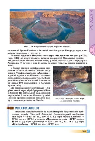 М ал. 129. Національний парк «Ґранд-Каньйон»
ташований Ґранд-Каньйон —Великий каньйон річки Колорадо, одне з ви­
знаних природних чудес світу.
Не менш відомим є Національний парк «Мамонтова печера» у СІЛА
(мал. 130), до якого входить частина знаменитої Мамонтової печери, -
найдовшої серед відомих систем печер у світі, що в західних передгір’ях
Аппалачів. У печері є ріки й озера, по яких туристам можна плавати в
човні.
У Канаді одним з найцікавіших при­
родних об’єктів зі списку Світової спад­
щини є Провінційний парк «Динозавр»,
відомий одним з найбільших поховань
окам’янілостей динозаврів у світі. Знай­
дено 40 видів окам’янілостей і виставле­
но понад 500 екземплярів у багатьох
музеях світу.
Ще один відомий об’єкт Канади - На­
ціональний парк «Вуд-Буффало» (Лісо­
ві бізони). Це найбільший національний
парк країни й один з найбільших у світі.
Головна природоохоронна пам’ятка пар- Мал 130 Національний парк
ку - стадо американських бізонів. «Мамонтова печера»
З » МОЇ Д О С Л І Д Ж Е Н Н Я
Визначте місцеположення на карті материка національних при­
родних парків Північної Америки: Єллоустонський національ­
ний парк - 44°40' пн. ш., 110°30' з. д.; парк «Ґранд-Каньйон» -
36°05' пн. ш., 113°14' з. д.; парк «Мамонтова печера» - 37°11' пн. ш.,
86°06' з. д.; парк «Динозавр» - 50°42' пн. ш., 111°29' з. д.; парк
«Вуд-Буффало» - 59°23' пн. ш., 112°59' з. д.
163
РОЗДІЛ4
 