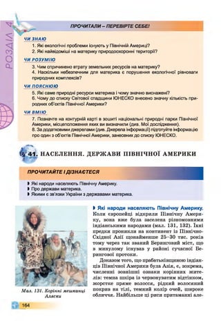 ZlVEOd
ПРОЧИТАЛИ - ПЕРЕВІРТЕ СЕБЕІ

ЧИ ЗНАЮ
1. Які екологічні проблеми існують у Північній Америці?
2. Які найвідоміші на материку природоохоронні території?
ЧИ РОЗУМІЮ
3. Чим спричинено втрату земельних ресурсів на материку?
4. Наскільки небезпечним для материка є порушення екологічної рівноваги
природних комплексів?
ЧИ ПОЯСНЮЮ
5. Які саме природні ресурси материка і чому значно виснажені?
6. Чому до списку Світової спадщини ЮНЕСКО внесено значну кількість при­
родних об’єктів Північної Америки?
ЧИ ВМІЮ
7. Позначте на контурній карті в зошиті національні природні парки Північної
Америки, місцеположення яких ви визначили (див. Мої дослідження).
8. За додатковими джерелами (див. Джерела інформації) підготуйте інформацію
про один з об'єктів Північної Америки, занесених до списку ЮНЕСКО.
ї§г4*1. НАСЕЛЕННЯ.
4
ДЕРЖ АВИ П ІВН ІЧН О Ї АМ ЕРИКИ
ПРОЧИТАЙТЕ І ДІЗНАЄТЕСЯ
ЬЯкі народи населяють Північну Америку.
І Про держави материка.
І Якими є зв’язки України з державами материка.
М ал. 131. Корінні мешканці
Аляски
ЬЯкі народи населяють Північну Америку.
Коли європейці відкрили Північну Амери­
ку, вона вже була заселена різномовними
індіанськими народами (мал. 131, 132). їхні
предки проникли на континент із Північно-
Східної Азії щонайменше 25-30 тис. років
тому через так званий Беринговий міст, що
в минулому існував у районі сучасної Бе-
рингової протоки.
Доказом того, що прабатьківщиною індіан­
ців Північної Америки була Азія, є, зокрема,
численні зовнішні ознаки корінних жите­
лів: темна шкіра із червонуватим відтінком,
жорстке пряме волосся, рідкий волосяний
покрив на тілі, темний колір очей, широке
обличчя. Найбільше ці риси притаманні але-
164
 