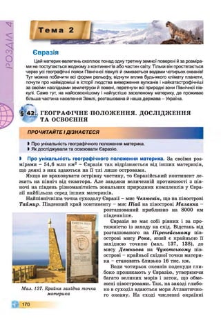 РZlVSO
Євразія
Цей материк-велетень охоплює понад одну третину земної поверхні й за розміра­
ми не поступається жодному з континентів або частин світу. Тільки він простягається
через усі географічні пояси Північної півкулі й омивається водами чотирьох океанів!
Тут можна побачити всі форми рельєфу, відчути вплив будь-якого клімату планети,
почути про найвідоміші в історії людства виверження вулканів і найкатастрофічніші
за своїми наслідками землетруси й повені, перетнути всі природні зони Північної пів­
кулі. Саме тут, на найосвоєнішому і найгустіше заселеному материку, де проживає
більша частина населення Землі, розташована й наша держава - Україна.
ГЕОГРАФ ІЧНЕ ПОЛОЖ ЕННЯ. ДОСЛІДЖ ЕННЯ
ТА ОСВОЄННЯ
ПРОЧИТАЙТЕ ІДІЗНАЄТЕСЯ
І Про унікальність географічного положення материка.
І Як досліджували та освоювали Євразію.
І Про унікальність географічного положення материка. За своїми роз­
мірами - 54,6 мли км2 - Євразія так відрізняється від інших материків,
що деякі з них здаються на її тлі лише островами.
Якщо не враховувати острівну частину, то Євразійський континент ле­
жить на північ від екватора. Але завдяки величезній протяжності з пів­
ночі на південь різноманітність зональних природних комплексів у Євра­
зії найбільша серед інших материків.
Найпівнічніша точка суходолу Євразії - мис Челюскін, що на півострові
Таймир. Південний край континенту - мис Піай на півострові Малакка -
розташований приблизно на 8000 км
південніше.
Євразія не має собі рівних і за про­
тяжністю із заходу на схід. Відстань від
розташованого на Піренейському пів­
острові мису Рока, який є крайньою її
західною точкою (мал. 137, 138), до
мису Дежньова на Чукотському пів­
острові - крайньої східної точки матери­
ка - становить близько 16 тис. км.
Води чотирьох океанів подекуди гли­
боко проникають у Євразію, утворюючи
багато великих морів і заток, що обме­
жені півостровами. Так, на заході глибо­
ко в суходіл вдаються моря Атлантично­
го океану. На сході численні окраїнні
Мал. 137. Крайня західна точка
материка
170
 