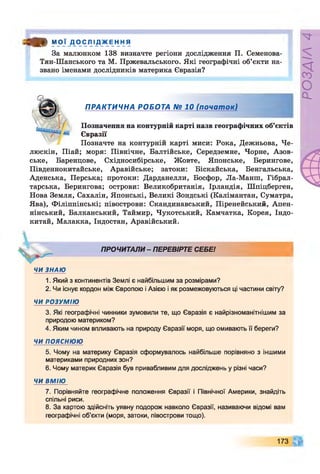 « * М О Ї Д О С Л І Д Ж Е Н Н Я
За малюнком 138 визначте регіони дослідження П. Семенова-
Тян-Шанського та М. Пржевальського. Які географічні об’єкти на­
звано іменами дослідників материка Євразія?
ПРАКТИЧНА РОБОТА № 10 (почат ок)
Позначення на контурній карті назв географічних об’єктів
Євразії
Позначте на контурній карті миси: Рока, Дежньова, Че-
люскін, Піай; моря: Північне, Балтійське, Середземне, Чорне, Азов­
ське, Баренцове, Східносибірське, Жовте, Японське, Берингове,
Південнокитайське, Аравійське; затоки: Біскайська, Бенгальська,
Аденська, Перська; протоки: Дарданелли, Босфор, Ла-Манш, Гібрал­
тарська, Берингова; острови: Великобританія, Ірландія, Шпіцберген,
Нова Земля, Сахалін, Японські, Великі Зондські (Калімантан, Суматра,
Ява), Філіппінські; півострови: Скандинавський, Піренейський, Апен-
нінський, Балканський, Таймир, Чукотський, Камчатка, Корея, Індо­
китай, Малакка, Індостан, Аравійський.
ПРОЧИТАЛИ - ПЕРЕВІРТЕ СЕБЕ!
ЧИ ЗНАЮ
1. Який з континентів Землі є найбільшим за розмірами?
2. Чи існує кордон між Європою і Азією і як розмежовуються ці частини світу?
ЧИ РОЗУМІЮ
3. Які географічні чинники зумовили те, що Євразія є найрізноманітнішим за
природою материком?
4. Яким чином впливають на природу Євразії моря, що омивають її береги?
ЧИ ПОЯСНЮЮ
5. Чому на материку Євразія сформувалось найбільше порівняно з іншими
материками природних зон?
6. Чому материк Євразія був привабливим для досліджень у різні часи?
ЧИ ВМІЮ
7. Порівняйте географічне положення Євразії і Північної Америки, знайдіть
спільні риси.
8. За картою здійсніть уявну подорож навколо Євразії, називаючи відомі вам
географічні об’єкти (моря, затоки, півострови тощо).
173
РОЗДІЛ4
 