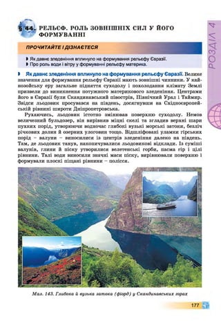 § 4 4 . РЕЛЬЄФ . РОЛЬ ЗОВНІШ НІХ СИЛ У ЙОГО
ФОРМ УВАННІ
ПРОЧИТАЙТЕ І ДІЗНАЄТЕСЯ
ЬЯк давнє зледеніння вплинуло на формування рельєфу Євразії.
►Про роль води і вітру у формуванні рельєфу материка.
І Якдавнє зледеніння вплинуло на формування рельєфу Євразії. Велике
значення для формування рельєфу Євразії мають зовнішні чинники. У кай­
нозойську еру загальне підняття суходолу і похолодання клімату Землі
призвели до виникнення потужного материкового зледеніння. Центрами
його в Євразії були Скандинавський півострів, Північний Урал і Таймир.
Звідси льодовик просувався на південь, досягнувши на Східноєвропей­
ській рівнині широти Дніпропетровська.
Рухаючись, льодовик істотно змінював поверхню суходолу. Немов
величезний бульдозер, він вирівняв міцні скелі та згладив верхні шари
пухких порід, утворюючи водночас глибокі вузькі морські затоки, безліч
річкових долин й озерних улоговин тощо. Відшліфовані уламки гірських
порід - валуни - виносилися із центрів зледеніння далеко на південь.
Там, де льодовик танув, накопичувалися льодовикові відклади. Із суміші
валунів, глини й піску утворилися велетенські горби, пасма гір і цілі
рівнини. Талі води виносили значні маси піску, вирівнювали поверхню і
формували плоскі піщані рівнини - полісся.
Мал. 143. Глибока й вузька затока (фіорд) у Скандинавських горах
177
РОЗДІЛ4
 