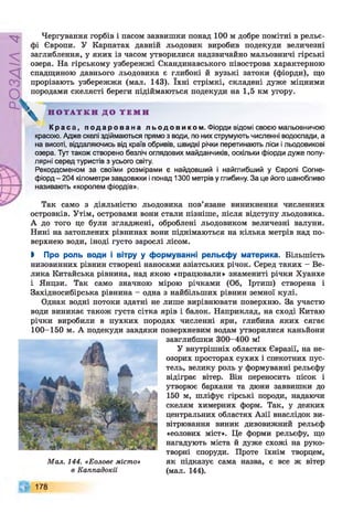 РУ/УЄОс/
Чергування горбів і пасом заввишки понад 100 м добре помітні в рельє­
фі Європи. У Карпатах давній льодовик виробив подекуди величезні
заглиблення, у яких із часом утворилися надзвичайно мальовничі гірські
озера. На гірському узбережжі Скандинавського півострова характерною
спадщиною давнього льодовика є глибокі й вузькі затоки (фіорди), що
прорізають узбережжя (мал. 143). їхні стрімкі, складені дуже міцними
породами скелясті береги підіймаються подекуди на 1,5 км угору.
К р а с а , п о д а р о в а н а л ь о д о в и к о м . Фіорди відомі своєю мальовничою
красою. Адже скелі здіймаються прямо з води, по них струмують численні водоспади, а
на висоті, віддаляючись від країв обривів, швидкі річки перетинають ліси і льодовикові
озера. Тут також створено безліч оглядових майданчиків, оскільки фіорди дуже попу­
лярні серед туристів з усього світу.
Рекордсменом за своїми розмірами є найдовший і найглибший у Європі Согне-
фіорд - 204 кілометри завдовжки і понад 1300 метрів у глибину. За це його шанобливо
називають «королем фіордів».
Так само з діяльністю льодовика пов’язане виникнення численних
островків. Утім, островами вони стали пізніше, після відступу льодовика.
А до того це були згладжені, оброблені льодовиком величезні валуни.
Нині на затоплених рівнинах вони піднімаються на кілька метрів над по­
верхнею води, іноді густо зарослі лісом.
> Про роль води і вітру у формуванні рельєфу материка. Більшість
низовинних рівнин створені наносами азіатських річок. Серед таких - Ве­
лика Китайська рівнина, над якою «працювали» знамениті річки Хуанхе
і Янцзи. Так само значною мірою річками (Об, Іртиш) створена і
Західносибірська рівнина - одна з найбільших рівнин земної кулі.
Однак водні потоки здатні не лише вирівнювати поверхню. За участю
води виникає також густа сітка ярів і балок. Наприклад, на сході Китаю
річки виробили в пухких породах численні яри, глибина яких сягає
100-150 м. А подекуди завдяки поверхневим водам утворилися каньйони
завглибшки 300-400 мі
У внутрішніх областях Євразії, на не-
Н О Т А Т К И Д О Т Е М И
озорих просторах сухих і спекотних пус­
тель, велику роль у формуванні рельєфу
відіграє вітер. Він переносить пісок і
утворює бархани та дюни заввишки до
150 м, шліфує гірські породи, надаючи
скелям химерних форм. Так, у деяких
центральних областях Азії внаслідок ви­
вітрювання виник дивовижний рельєф
«еолових міст». Це форми рельєфу, що
нагадують міста й дуже схожі на руко­
творні споруди. Проте їхнім творцем,
як підказує сама назва, є все ж вітер
(мал. 144).
Мал. 144. «Еолове місто»
в Каппадокії
 