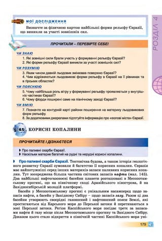 М О Ї Д О СЛІ Д_ж Е н н я
Визначте за фізичною картою найбільші форми рельєфу Євразії,
що виникли за участі зовнішніх сил.
ПРОЧИТАЛИ- ПЕРЕВІРТЕ СЕБЕ!
ЧИ ЗНАЮ
1. Які зовнішні сили брали участь у формуванні рельєфу Євразії?
2. Які форми рельєфу Євразії виникли за участі зовнішніх сил?
ЧИ РОЗУМІЮ
3. Яким чином давній льодовик змінював поверхню Євразії?
4. Чим відрізняються льодовикові форми рельєфу в Євразії на її рівнинах та
в гірських областях?
ЧИ ПОЯСНЮЮ
5. Чому найбільша роль вітру у формуванні рельєфу проявляється у внутріш­
ніх частинах Євразії?
6. Чому фіорди поширені саме на північному заході Євразії?
ЧИ ВМІЮ
7. Позначте на контурній карті райони поширення на материку льодовикових
форм рельєфу.
8. За додатковими джерелами підготуйте інформацію про «еолові міста» Євразії.
Г§ № ^ КОРИСНІ КОПАЛИНИ
ПРОЧИТАЙТЕ ІДІЗНАЄТЕСЯ
> Про паливні скарби Євразії.
►Наскільки материк багатий на рудні та нерудні корисні копалини.
І Про паливні скарби Євразії. Тектонічна будова, а також історія геологіч­
ного розвитку Євразії зумовили й багатство її корисних копалин. Євразія
має найпотужніші серед інших материків запаси паливних корисних копа­
лин. Тут зосереджена більша частина світових запасів нафти (мал. 145).
Два найбільші нафтогазоносні басейни планети розташовані в Месопотам­
ському прогині, що на північному сході Аравійського півострова, й на
Західносибірській молодій платформі.
Басейн у Месопотамському прогині є унікальним насамперед щодо за­
пасів нафти, а басейн у Західному Сибіру - щодо запасів газу. Разом ці два
басейни утворюють своєрідні газоносний і нафтоносний пояси Землі, які
простягаються від Карського моря до Перської затоки й перетинаються в
зоні Перської затоки. Регіон Каспійського моря посідає третє за запаса­
ми нафти й газу місце після Месопотамського прогину та Західного Сибіру.
Доказом цього стало відкриття в північній частині Каспійського моря уні-
179 Щ
РОЗДІЛ4
 