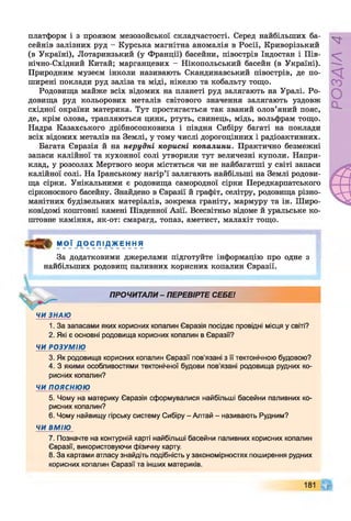 платформ і з проявом мезозойської складчастості. Серед найбільших ба­
сейнів залізних руд - Курська магнітна аномалія в Росії, Криворізький
(в Україні), Лотаринзький (у Франції) басейни, півострів Індостан і Пів­
нічно-Східний Китай; марганцевих - Нікопольський басейн (в Україні).
Природним музеєм інколи називають Скандинавський півострів, де по­
ширені поклади руд заліза та міді, нікелю та кобальту тощо.
Родовища майже всіх відомих на планеті руд залягають на Уралі. Ро­
довища руд кольорових металів світового значення залягають уздовж
східної окраїни материка. Тут простягається так званий олов’яний пояс,
де, крім олова, трапляються цинк, ртуть, свинець, мідь, вольфрам тощо.
Надра Казахського дрібносопковика і півдня Сибіру багаті на поклади
всіх відомих металів на Землі, у тому числі дорогоцінних і радіоактивних.
Багата Євразія й на нерудні корисні копалини. Практично безмежні
запаси калійної та кухонної солі утворили тут величезні куполи. Напри­
клад, у розсолах Мертвого моря містяться чи не найбагатші у світі запаси
калійної солі. На Іранському нагір’ї залягають найбільші на Землі родови­
ща сірки. Унікальними є родовища самородної сірки Передкарпатського
сірконосного басейну. Знайдено в Євразії й графіт, селітру, родовища різно­
манітних будівельних матеріалів, зокрема граніту, мармуру та ін. Широ­
ковідомі коштовні камені Південної Азії. Всесвітньо відоме й уральське ко­
штовне каміння, як-от: смарагд, топаз, аметист, малахіт тощо.
М О Ї Д О С Л І Д Ж Е Н Н Я
За додатковими джерелами підготуйте інформацію про одне з
найбільших родовищ паливних корисних копалин Євразії.
ЧИ ЗНАЮ
ПРОЧИТАЛИ - ПЕРЕВІРТЕ СЕБЕ!
1. За запасами яких корисних копалин Євразія посідає провідні місця у світі?
2. Які є основні родовища корисних копалин в Євразії?
ЧИ РОЗУМІЮ
3. Як родовища корисних копалин Євразії пов'язані з її тектонічною будовою?
4. З якими особливостями тектонічної будови пов’язані родовища рудних ко­
рисних копалин?
ЧИ ПОЯСНЮЮ
5. Чому на материку Євразія сформувалися найбільші басейни паливних ко­
рисних копалин?
6. Чому найвищу гірську систему Сибіру - Алтай - називають Рудним?
ЧИ ВМІЮ
7. Позначте на контурній карті найбільші басейни паливних корисних копалин
Євразії, використовуючи фізичну карту.
8. За картами атласу знайдіть подібність у закономірностях поширення рудних
корисних копалин Євразії та інших материків.
181 Щ
РОЗДІЛ4
 