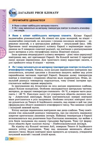 РZlVSO
Іі ЗА ГА ЛЬН І РИСИ КЛІМ АТУ
ПРОЧИТАЙТЕ ІДІЗНАЄТЕСЯ
І Яким є клімат найбільшого материка планети.
І Як і чому змінюються на материку температура повітря та кількість атмосфер­
них опадів.
І Яким є клімат найбільшого материка планети. Клімат Євразії
надзвичайно різноманітний. На півночі він дуже холодний, на півдні -
надзвичайно спекотний, на західних і східних околицях материка - пе­
реважно вологий, а в центральних районах - посушливий (мал. 146).
Причиною такої неоднорідності клімату Євразії є нерівномірне надхо­
дження на її поверхню сонячної радіації, що пов’язано з розташуванням
цього материка в усіх географічних поясах Північної півкулі.
Інша причина неоднорідності клімату материка - різні типи циркуляції
повітряних мас, які притаманні Євразії. На більшій частині її території
панує західне перенесення. Для тропічного поясу характерні пасати, а
для крайнього сходу й півдня - мусони.
І Як і чому змінюються на материку температура повітря та кількість
атмосферних опадів. Узимку, коли західне перенесення повітряних мас
посилюється, потужні циклони з Атлантики панують майже над усією
європейською частиною території Євразії. Завдяки цьому температура
повітря в північних і південних областях мало відрізняється. Отже, зо­
нальний розподіл температур порушується, тому січневі ізотерми про­
стягаються майже вздовж меридіанів.
Із просуванням від Атлантики на схід західне перенесення слабшає,
дедалі більше холоднішає. Особливо охолоджується центральна частина
материка, де середні температури становлять -24 °С, а морози часто дося­
гають і -40 °С. Унаслідок цього тут утворюється область високого тис­
ку — Азіатський максимум. Звідси континентальні помірні повітряні
маси розтікаються в усіх напрямках. Особливо потужні повітряні пото­
ки рухаються до Тихого й Індійського океанів, над якими в цей час уже
сформувалися області зниженого атмосферного тиску. Так виникає сухий
і холодний зимовий мусон.
Улітку західне перенесення повітряних мас дещо слабшає. Тому поміт­
нішим стає зональний розподіл температур, про що свідчить переважно
широтне простягання липневих ізотерм. Найвищі температури в Євразії
встановлюються над розпеченою Індо-Гангською низовиною, що майже з
усіх боків ізольована від океану гірськими бар’єрами. Тому тут форму­
ється область дуже низького тиску - Південноазіатський мінімум.
На відміну від більшої частини Азії, поверхня Тихого й Індійського
океанів улітку охолоджена. Тому над океанами виникають області
високого тиску. Звідси повітряні маси прямують до суходолу, утворюючи
потужний вологий і теплий літній мусон.
182
 