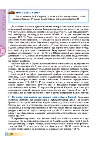РZlVSO
М О Ї Д О С Л І Д Ж Е Н Н Я
За малюнком 148 з’ясуйте, у яких кліматичних поясах розта­
шована Євразія. У якому поясі клімат найрізноманітніший?
Для східної частини субарктичного поясу характерний різко конти­
нентальний клімат. У межах його поширення річна амплітуда темпера­
тур настільки велика, що подібної немає ніде у світі. Для середньомісяч­
них температур амплітуда становить 50-65 °С, а для екстремальних
досягає 102 °С. Така величезна амплітуда зумовлена вкрай низькими
зимовими температурами. Не випадково назва одного з полюсів холоду
Північної півкулі - міста Оймякон - перекладається з якутської мови як
«шалена холоднеча», «лютий холод». Гірські системи закривають місто
від пом’якшувального впливу океанів. Це спричинює застій дуже холод­
ного повітря у міжгірних улоговинах. Тому середні січневі температури
повітря опускаються тут до -50 °С, а в Оймяконській улоговині морози
досягають -70 °С. Оскільки порівняно невелика кількість опадів тут випа­
дає переважно влітку, сніговий покрив незначний і поверхня промерзає
на велику глибину.
Найпоширеніші в Євразії континентальні типи клімату помірного по­
ясу. З віддаленням від Атлантичного океану ступінь континентальності
зростає, що проявляється у збільшенні різниці літніх і зимових темпера­
тур» У зменшенні річної кількості опадів. Для більшої частини Європи,
у тому числі й України, характерний помірно континентальний тип
клімату. Йому притаманні значні відмінності в температурі за сезона­
ми. Зима помірно холодна, часом з морозами. Літо тепле: середня темпе­
ратура липня +18...20 °С. Річна кількість опадів, що випадають пере­
важно влітку, становить 500-700 мм. У Західному Сибіру переважає
континентальний клімат. У внутрішніх районах Євразії, де клімат різ­
коконтинентальний, узимку дуже холодно, але снігу мало. А влітку бу­
ває спека, що нагадує тропічну. Тому в Якутії визрівають навіть кавуни.
І Які характерні ознаки пустельних типів клімату Євразії. Континен­
тальний клімат, що поширений у субтропічному поясі (на півночі
Іранського нагір’я), майже не відрізняється від тропічного пустельного.
Улітку тут, як і в субтропіках, спекотно, проте зима значно холодніша.
Наприклад, у центральноазіатській пустелі Такла-Макан середня темпе­
ратура в холодний період знижується до -8 °С і навіть нижче. Окремі
області із субтропічним континентальним кліматом вирізняються винят­
ковою сухістю.
У тропічному поясі континентальний тип клімату називають пус­
тельним. Він поширений переважно на Аравійському півострові й подіб­
ний до клімату Сахари. Улітку, коли сонце в зеніті, пісок може розпіка­
тися до +80 °С, а повітря в тіні нагрівається до +50 °С і вище. Узимку
середні температури на рівнинах не опускаються нижче +15 °С.
186
 