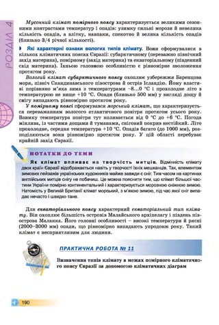 РZlVSO
Мусонний клімат помірного поясу характеризується великими сезон­
ними контрастами температур і опадів: узимку сильні морози й невелика
кількість опадів, а влітку, навпаки, спекотно й велика кількість опадів
(близько 3/4 річної кількості).
І Які характерні ознаки вологих типів клімату. Вони сформувалися в
кількох кліматичних поясах Євразії: субарктичному (переважно північний
захід материка), помірному (захід материка) та екваторіальному (південний
схід материка). їхньою головною особливістю є рівномірне зволоження
протягом року.
Вологий клімат субарктичного поясу охоплює узбережжя Баренцова
моря, північ Скандинавського півострова й острів Ісландію. Йому власти­
ві порівняно м’яка зима з температурами -8...0 °С і прохолодне літо з
температурою не вище +10 °С. Опади (близько 500 мм) у вигляді дощу й
снігу випадають рівномірно протягом року.
У помірному поясі сформувався морський клімат, що характеризуєть­
ся переважанням вологого атлантичного повітря протягом усього року.
Взимку температура повітря тут коливається від 0 °С до +6 °С. Погода
мінлива, із частими дощами й туманами, сніговий покрив нестійкий. Літо
прохолодне, середня температура +10 °С. Опадів багато (до 1000 мм), роз­
поділяються вони рівномірно протягом року. У цій області перебуває
крайній захід Євразії.
Н О Т А Т К И Д О Т Е М И
Я к к л і м а т в п л и в а є на т в о р ч і с т ь м и т ц і в . Відмінність клімату
двох країн Євразії відображається навіть у творчості їхніх мешканців. Так, елементом
зимових пейзажів українських художників майже завжди є сніг. Тим часом на картинах
англійських митців снігу не побачиш. Це можна пояснити тим, що клімат більшої час­
тини України помірно континентальний і характеризується морозною сніжною зимою.
Натомість у Великій Британії клімат морський, з м'якою зимою, під час якої сніг випа­
дає нечасто і швидко тане.
Для екваторіального поясу характерний екваторіальний тип кліма­
ту. Він охоплює більшість островів Малайського архіпелагу і південь пів­
острова Малакка. Його головні особливості - високі температури й рясні
(2000-3000 мм) опади, що рівномірно випадають упродовж року. Такий
клімат є несприятливим для людини.
ПРАКТИЧНА РОБОТА № 11
Визначення типів клімату в межах помірного кліматично­
го поясу Євразії за допомогою кліматичних діаграм
190
 