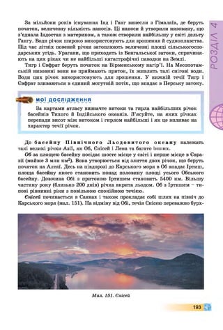 За мільйони років існування Інд і Ганг винесли з Гімалаїв, де беруть
початок, величезну кількість наносів. Ці наноси й утворили низовину, що
з’єднала Індостан з материком, а також створили найбільшу у світі дельту
Гангу. Води річок широко використовують для зрошення й судноплавства.
Під час літніх повеней річки затоплюють величезні площі сільськогоспо­
дарських угідь. Урагани, що приходять із Бенгальської затоки, спричиня­
ють на цих ріках чи не найбільші катастрофічні паводки на Землі.
Тигр і Євфрат беруть початок на Вірменському нагір’ї. На Месопотам­
ській низовині вони не приймають приток, їх живлять талі снігові води.
Води цих річок використовують для зрошення. У нижній течії Тигр і
Євфрат зливаються в єдиний могутній потік, що впадає в Перську затоку.
МОЇ Д О С Л І Д Ж Е Н Н Я
За картами атласу визначте витоки та гирла найбільших річок
басейнів Тихого й Індійського океанів. З’ясуйте, на яких річках
перепади висот між витоком і гирлом найбільші і як це впливає на
характер течії річок.
До б а с е й н у П і в н і ч н о г о Л ь о д о в и т о г о о к е а н у належать
такі великі річки Азії, як Об, Єнісей і Лена та багато інших.
Об за площею басейну посідає шосте місце у світі і перше місце в Євра­
зії (майже 3 млн км2). Вона утворюється від злиття двох річок, що беруть
початок на Алтаї. Десь на півдорозі до Карського моря в Об впадає Іртиш,
площа басейну якого становить понад половину площі усього Обського
басейну. Довжина Обі з притокою Іртишем становить 5400 км. Більшу
частину року (близько 200 днів) річка вкрита льодом. Об з Іртишем - ти­
пові рівнинні ріки з повільною спокійною течією.
Єнісей починається в Саянах і також прокладає собі шлях на північ до
Карського моря (мал. 151). На відміну від Обі, течія Єнісею переважно бурх-
193
РОЗДІЛ4
 