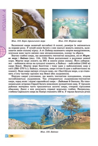 PVlVSO
Мал. 153. Берег Аральського моря Мал. 154. Мертве море
Залишкові озера зазвичай неглибокі й солоні, розміри їх змінюються
за порами року. У сухий сезон багато з них взагалі можуть зникати, зали­
шаючи лише сольову кірку. А от Лобнор називають озером-мандрівником,
оскільки воно часто змінює своє місцеположення, площу та обриси.
Значно глибші озера, що заповнюють тектонічні западини, як-от Мерт­
ве море і Байкал (мал. 154, 155). Вони розташовані в розломах земної
кори. Мертве море лежить на 395 м нижче рівня океану. Його узбереж­
жя - найнижче місце на суходолі планети, а Байкал - найглибше (1642 м)
озеро Землі. Мертве море безстічне і тому одне з найсолоніших озер у
світі (260-270 %о). Байкал, навпаки, озеро стічне й одне з найчистіших на
планеті. Води озеро вміщує стільки само, як і Балтійське море, а це стано­
вить п’яту частину прісних вод Землі (без льодовиків).
Нерідко озерні улоговини, що мають тектонічне походження, згодом
поглиблюються льодовиком. Так утворюються льодовиково-тектонічні
озера, серед яких і відомі європейські озера - Ладозьке й Онезьке. На тихо­
океанських островах Євразії багато невеликих вулканічних озер. У гірських
районах материка часто трапляються загатні озера, створені гірськими
обвалами. Деякі з них досягають справді морських глибин. Наприклад,
глибина Сарезького озера на Памірі становить 520 м. У гирлах багатьох річок
196
Мал. 155. Байкал
 