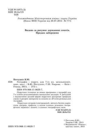 УДК 911(075.3)
ББК 26.8я721
П28
Рекомендовано Міністерством освіти і науки України
(Наказ МОН України від 20.07.2015 № 777)
Видано за рахунок державних коштів.
Продаж заборонено
Пестушко В.Ю.
П28 Географія : підруч. для 7-го кл. загальноосвіт.
навч. закл. / В.Ю. Пестушко, Г.Ш. Уварова. — Київ :
Генеза, 2015. — 272 с.
ІББН 978-966-11-0620-7.
Підручник складено за новою програмою з географії для
7-х класів загальноосвітніх навчальних закладів. У доступній
і надзвичайно цікавій формі підручник розкриває природні
умови й ресурси материків та океанів як об’єктів регіональної
географії.
Підручник яскраво ілюстрований, містить багато карто­
схем, діаграм, графіків, а також словник основних геогра­
фічних термінів і понять і словник географічних назв.
УДК 911(075.3)
ББК 26.8я721
© Пестушко В.Ю.,
Уварова Г.Ш., 2015
© Видавництво «Генеза»,
оригінал-макет, 2015ISBN 978-966-11-0620-7
 