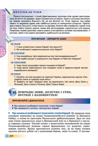 ZlVEOd
Н О Т А Т К И Д О Т Е М И
П р и с т о с у в а н ц і г і я ей . Деякі мешканці тропічних лісів чудово пристосува­
лися до життя на деревах і рідко спускаються на землю. Адже в щільному рослинно­
му покриві прихована більшість їжі, на яку багатий ліс. Отож тварина, яка добре
лазить по верхівках дерев, має найбільші шанси не залишитися голодною. Прикла­
дом є мавпи, більшість з яких лазить по деревах, бігаючи або стрибаючи з однієї гілки
на іншу. Навіть існують дороги, якими мов автострадами, користується ціла родина.
Рухаючись такими дорогами, мавпи уважно спостерігають за всіма несподіванками. У
сутінках деякі з них дорогу відчувають здебільшого за запахом.
ПРОЧИТАЛИ - ПЕРЕВІРТЕ СЕБЕ!
ЧИ ЗНАЮ
л
1. У яких кліматичних поясах Євразії ліси відсутні?
2. Які особливості перемінно-вологих лісів Євразії?
ЧИ РОЗУМІЮ
3. Чим євразійська тайга відрізняється від північноамериканської?
4. Чим подібні мішані й широколисті ліси Євразії та Північної Америки?
ЧИ ПОЯСНЮЮ
5. Чому лісові ландшафти значно поширені в Євразії?
6. Чому вологі екваторіальні ліси поширені лише в південно-східній частині
євразійського материка?
ЧИ ВМІЮ
7. З’ясуйте, які ліси поширені на території України, користуючись картою «Гео­
графічні пояси та природні зони світу».
8. Знайдіть на карті природні зони, де відзначають такі свята: День Білки у
Фінляндії, День слона в Таїланді, День Тигра в Кореї.
ге 53§ 5 3 . ПРИРОДНІ ЗОНИ: ЛІСОСТЕП І СТЕП,
ПУСТЕЛІ І НАПІВПУСТЕЛІ
ПРОЧИТАЙТЕ І ДІЗНАЄТЕСЯ
І Про зональні особливості лісостепів і степів Євразії.
І Про своєрідність пустель і напівпустель Євразії.
І Про зональні особливості лісостепів істепів Євразії. Ці природні зони
поширені переважно на півдні Східноєвропейської рівнини та Західного
Сибіру, а також на просторах Казахського дрібносопковика. Далі на схід
зона степів трапляється лише в Центральній Азії та в Приамур’ї у вигля­
ді окремих ділянок. Теплий клімат з недостатнім зволоженням на півдні
Східноєвропейської рівнини сприяє формуванню тут родючих чорно­
земних ґрунтів. Зрідка трапляються ділянки лісу, де на сірих лісових
ґрунтах ростуть дубові гаї з домішками берези, липи та клена. У рослин-
204
 