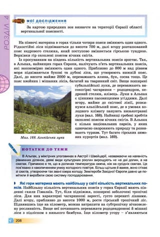 РZlVSO
М 0_ї _Д_0 ^ ЛІ Д ж Е Н НЯ
За картою природних зон визначте на території Євразії області
вертикальної поясності.
На півночі материка в горах тільки чотири пояси змінюють один одного.
Рідкостійні ліси піднімаються до висоти 700 м, далі вгору розташований
пояс кедрового стелюха, який поступово змінюється гірською тундрою.
Верхівки гір охоплені поясом вічних снігів.
Із просуванням на південь кількість вертикальних поясів зростає. Так,
в Альпах, найвищих горах Європи, налічують п’ять вертикальних поясів,
які закономірно змінюють один одного. Приблизно до 800 м над рівнем
моря піднімаються букові та дубові ліси, що утворюють нижній пояс.
Далі, до висоти майже 2000 м, переважають ялина, бук, сосна тощо. Це
пояс хвойних і мішаних лісів, багатий на тваринний світ. Вище поширені
субальпійські луки, де переважають ви­
сокогірні чагарники - рододендрон, ке­
дровий стелюх, ялівець. Луки в Альпах
є цінними пасовищними угіддями. Далі
вгору, майже до снігової лінії, розки­
нувся альпійський пояс, де в умовах хо­
лодного клімату панують низькотравні
луки (мал. 168). Найвищі гребені хребтів
охоплені поясом вічних снігів. В Альпах
є кілька національних парків, у яких
одночасно охороняють природу та розви­
вають туризм. Тут багато гірських зимо-
Мал. 168. Альпійська лука вих курортів (мал. 169).
Н О Т А Т К И Д О Т Е М И
В Альпах, у міжгірних улоговинах в Австрії і Швейцарії, незважаючи на наявність
рівнинних ділянок, деякі види культурних рослин вирощують не на дні долин, а на
схилах. Причиною є те, що в долинах температура нижча, ніж на сусідніх схилах. Це
пов’язано з накопиченням унизу холодного повітря. Більш щільне й важке, воно стікає
зі схилів, утворюючи так звані озера холоду. Землероби Західної Європи давно це по­
мітили й виробили свою систему господарювання.
І Які гори материка мають найбільшу у світі кількість вертикальних по­
ясів. Найбільшу кількість вертикальних поясів у горах Євразії мають пів­
денні схили Гімалаїв. Тут, біля підніжжя, поширені заболочені тропічні
ліси. Для них характерні чагарникові зарості, густо перевиті ліанами.
Далі вгору, приблизно до висоти 1000 м, росте гірський тропічний ліс.
Піднявшись іще на кілометр, можна натрапити на субтропічну вічнозеле­
ну рослинність. Вище неї починають переважати рододендронові й мішані
ліси з підліском з низького бамбука. Іще кілометр угору - з’являються
208
 