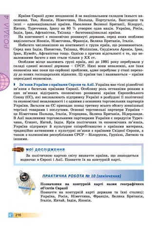 РZlVSO
Країни Євразії дуже неоднакові й за національним складом їхнього на­
селення. Так, Японія, Німеччина, Польща, Португалія, Бангладеш та
інші - однонаціональні країни. Населення Великої Британії, Білорусі,
Китаю, Туреччини, Іраку на 80 % утворює одна нація. Україна, Росія,
Індія, Іран, Афганістан, Таїланд - багатонаціональні країни.
На континенті є економічно розвинуті держави, серед яких особливо
виділяються Японія, Німеччина, Франція, Велика Британія, Італія.
Набагато численнішою на континенті є група країн, що розвиваються.
Серед них Індія, Пакистан, Таїланд, Філіппіни, Саудівська Аравія, Іран,
Ірак, Кувейт, Афганістан тощо. Однією з причин відсталості є те, що не­
залежними багато з них стали тільки у XX ст.
Особливе місце належить групі країн, які до 1991 року перебували у
складі єдиної великої держави - СРСР. Нині вони незалежні, але їхня
економіка має поки що серйозні проблеми, адже перебуває у стані перехо­
ду до нових господарських відносин. Ці країни так і називаються - країни
перехідної економіки.
І Зв’язки України з країнами Європи та Азії. Україна має тісні різнобічні
зв’язки з багатьма країнами Євразії. Особливу роль останніми роками в
цих зв’язках відіграють економічно розвинені країни Європейського
Союзу (ЄЄ), які висловлюють підтримку Україні в розбудові її політичної
та економічної незалежності і є одними з основних торговельних партнерів
України. Загалом на ЄЄ припадає понад третину всього обсягу зовнішньої
торгівлі товарами і послугами. Основні торговельні партнери України -
це Німеччина Польща, Італія, Угорщина, Велика Британія, Нідерланди.
В Азії важливими торговельними партнерами України є передусім Туреч­
чина, Єгипет, Китай, Індія. Крім політичних та економічних зв’язків,
Україна підтримує й культурне співробітництво з країнами материка,
традиційно активними є культурні зв’язки з країнами Східної Європи, а
також з колишніми республіками СРСР - Білоруссю, Грузією, Литвою та
іншими.
М О Ї Д О С Л І Д Ж Е Н Н Я
За політичною картою світу визначте країни, що знаходяться
водночас в Європі і Азії. Позначте їх на контурній карті.
ПРАКТИЧНА РОБОТА № 10 (закінчення)
Позначення на контурній карті назви географічних
об’єктів Євразії
Позначте на контурній карті держави та їхні столиці:
Україна, Росія, Німеччина, Франція, Велика Британія,
Італія, Китай, Індія, Японія.
216
 