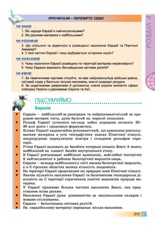 ПРОЧИТАЛИ - ПЕРЕВІРТЕ СЕБЕ!
Ж
ЧИ ЗНАЮ
1. Які народи Євразії є найчисленнішими?
2. Які держави материка є найбільшими?
ЧИ РОЗУМІЮ
3. Що спільного та відмінного в розміщенні населення Євразії та Північної
Америки?
4. У якій частині Євразії і чому відбувається «старіння нації»?
ЧИ пояснюю
5. Чому населення Євразії розміщено по території материка нерівномірно?
6. Чому Євразію вважають батьківщиною світових релігій?
ЧИ ВМІЮ
7. За тематичними картами з’ясуйте, чи має найрозвинутіша азійська країна,
світовий лідер у багатьох галузях економіки, значні природні ресурси.
8. За додатковими джерелами й допомогою членів родини визначте сфери
співпраці України з державами Європи та Азії.
підсумуймо
Євразія
►
►
►
►
►
►
►
►
►
►
►
►
Євразія —найбільший за розмірами та найрізноманітніший за при­
родою материк світу, дуже багатий на корисні копалини.
Рельєф Євразії сучасного вигляду набув упродовж останніх 20-
30 млн років і продовжує формуватися.
Клімат Євразії надзвичайно різноманітний, що зумовлено розташу­
ванням материка в усіх географічних поясах Північної півкулі,
неоднорідною циркуляцією повітря і складним рельєфом тери­
торії.
Річки Євразії належать до басейнів чотирьох океанів Землі й мають
найбільший на планеті басейн внутрішнього стоку.
В Євразії розташовані найбільші залишкові, найглибші тектонічні
й найчисленніші в районах багаторічної мерзлоти озера.
Євразія - володар найбільшого у світі масиву багаторічної мерзлоти,
а в її гірських областях велика кількість льодовиків.
На території Євразії представлені всі природні зони Північної півкулі.
Значна щільність заселення Євразії та багатовікова господарська ді­
яльність на її території спричинили помітні видозміни природи ма­
терика.
У Євразії проживає більша частина населення Землі, яке пред­
ставлене всіма расами.
Населення Євразії дуже різноманітне за національним складом і
мовами спілкування.
Євразія - батьківщина світових релігій.
На євразійському материку переважає міське населення.
217 Щ
РОЗДІЛ4
 