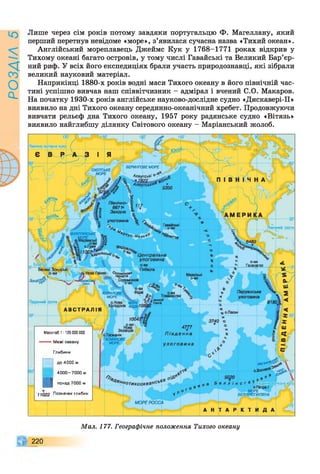 РОЗАІЛ5
Лише через сім років потому завдяки португальцю Ф. Магеллану, який
перший перетнув невідоме «море», з’явилася сучасна назва «Тихий океан».
Англійський мореплавець Джеймс Кук у 1768-1771 роках відкрив у
Тихому океані багато островів, у тому числі Гавайські та Великий Бар’єр­
ний риф. У всіх його експедиціях брали участь природознавці, які зібрали
великий науковий матеріал.
Наприкінці 1880-х років водні маси Тихого океану в його північній час­
тині успішно вивчав наш співвітчизник - адмірал і вчений С.О. Макаров.
На початку 1930-х років англійське науково-дослідне судно «Дискавері-ІІ»
виявило на дні Тихого океану серединно-океанічний хребет. Продовжуючи
вивчати рельєф дна Тихого океану, 1957 року радянське судно «Вітязь»
виявило найглибшу ділянку Світового океану - Маріанський жолоб.
БЕРИНГСВЕ МОРЕ
охота,КЕ,
^ МОРЕ І
о6А ле у тсьК * * ▼
: 5350
Північно- S
6671т І
Західна *
улоговина
-А Гавайські
*4, ,°'ви
гХ с-Н е кк ®9 К * # * ,
ФШІППІНСЬКЕ
Центральна
улоговина
Екватор Галапагос
Маркізькі
о-ви
Перуанська
улоговина
КОРАЛОВЕ
МОРЕ
 о.Нова
Каледон
C jrfw жолоб
чоЬ/і Гонга
Ф Щ Ж іЮ І
А В С Т Р о.Пасхи
Зеландія
о.Тасманія
ТАСМАНОВЕ
МОРЕ І
Вогн*®®
Південне полярне,КОЛО
МОРЕ
БЕЛЛІНСГАУЗЕНА
120
лярне колоПівнічне по
тропік
Зоидс^
Південним тропік
Масштабі:125000000
— Межі океану
Глибини
до 4000 м
4000-7000 м
^ понад 7000 м
11022 Позначки глибин
в4ен ,іОТИ1сппкеансь ,е
...'■ МОРЕ РОССА
Мал. 177. Географічне положення Тихого океану
220
 