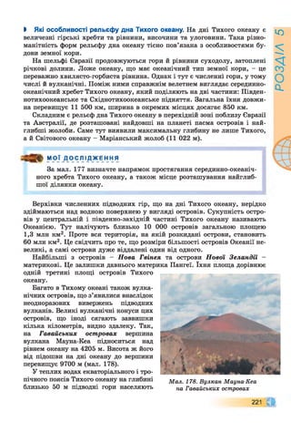 І Які особливості рельєфу дна Тихого океану. На дні Тихого океану є
величезні гірські хребти та рівнини, височини та улоговини. Така різно­
манітність форм рельєфу дна океану тісно пов’язана з особливостями бу­
дови земної кори.
На шельфі Євразії продовжуються гори й рівнини суходолу, затоплені
річкові долини. Ложе океану, що має океанічний тип земної кори, - це
переважно хвилясто-горбиста рівнина. Однак і тут є численні гори, у тому
числі й вулканічні. Поміж ними справжнім велетнем виглядає серединно-
океанічний хребет Тихого океану, який поділяють на дві частини: Півден-
нотихоокеанське та Східнотихоокеанське підняття. Загальна їхня довжи­
на перевищує 11 500 км, ширина в окремих місцях досягає 850 км.
Складним є рельєф дна Тихого океану в перехідній зоні поблизу Євразії
та Австралії, де розташовані найдовші на планеті пасма островів і най­
глибші жолоби. Саме тут виявили максимальну глибину не лише Тихого,
а й Світового океану - Маріанський жолоб (11 022 м).
“PJA9.Çл1Ажєн ня
За мал. 177 визначте напрямок простягання серединно-океаніч­
ного хребта Тихого океану, а також місце розташування найглиб­
шої ділянки океану.
Верхівки численних підводних гір, що на дні Тихого океану, нерідко
здіймаються над водною поверхнею у вигляді островів. Сукупність остро­
вів у центральній і південно-західній частині Тихого океану називають
Океанією. Тут налічують близько 10 000 островів загальною площею
1,3 млн км2. Проте вся територія, на якій розкидані острови, становить
60 млн км2. Це свідчить про те, що розміри більшості островів Океанії не­
великі, а самі острови дуже віддалені один від одного.
Найбільші з островів - Нова Гвінея та острови Нової Зеландії -
материкові. Це залишки давнього материка Пангеї. їхня площа дорівнює
одній третині площі островів Тихого
океану.
Багато в Тихому океані також вулка­
нічних островів, що з’явилися внаслідок
неодноразових вивержень підводних
вулканів. Великі вулканічні конуси цих
островів, що іноді сягають заввишки
кілька кілометрів, видно здалеку. Так,
на Гавайських островах вершина
вулкана Мауна-Кеа підноситься над
рівнем океану на 4205 м. Висота ж його
від підошви на дні океану до вершини
перевищує 9700 м (мал. 178).
У теплих водах екваторіального і тро­
пічного поясів Тихого океану на глибині
близько 50 м підводні гори населяють
М ал. 178. В улкан М ауна-Кеа
на Гавайських островах
221 а
РОЗДІЛ5
 