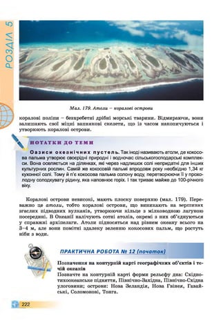 РОЗАІЛ5
Мал. 179. Атоли - коралові острови
коралові поліпи - безхребетні дрібні морські тварини. Відмираючи, вони
залишають свої міцні вапнякові скелети, що із часом накопичуються і
утворюють коралові острови.
Н О Т А Т К И Д О Т Е М И
О а з и с и о к е а н і ч н и х п у с т е л ь . Так іноді називають атоли, де кокосо­
ва пальма утворює своєрідні природні і водночас сільськогосподарські комплек­
си. Вона оселяється на ділянках, які через надлишок солі непридатні для інших
культурних рослин. Самій же кокосовій пальмі впродовж року необхідно 1,34 кг
кухонної солі. Тому й п’є кокосова пальма солону воду, перетворюючи її у прохо­
лодну солодкувату рідину, яка наповнює горіх. І так триває майже до 100-річного
віку.
Коралові острови невисокі, мають плоску поверхню (мал. 179). Пере­
важно це атоли, тобто коралові острови, що виникають на вершинах
згаслих підводних вулканів, утворюючи кільце з мілководною лагуною
посередині. В Океанії налічують сотні атолів, окремі з них об’єднуються
у справжні архіпелаги. Атоли підносяться над рівнем океану всього на
3-4 м, але вони помітні здалеку зеленню кокосових пальм, що ростуть
ніби з води.
ПРАКТИЧНА РОБОТА № 12 (почат ок)
Позначення на контурній карті географічних об’єктів і те­
чій океанів
Позначте на контурній карті форми рельєфу дна: Східно-
тихоокеанське підняття, Північно-Західна, Північно-Східна
улоговини; острови: Нова Зеландія, Нова Гвінея, Гавай-
ські, Соломонові, Тонга.
222
 