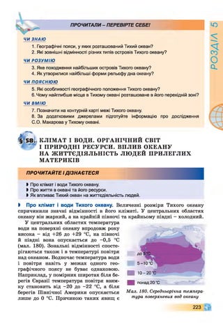 ПРОЧИТАЛИ - ПЕРЕВІРТЕ СЕБЕ!
ЧИ ЗНАЮ
1. Географічні пояси, у яких розташований Тихий океан?
2. Які зовнішні відмінності різних типів островів Тихого океану?
ЧИ РОЗУМІЮ
3. Яке походження найбільших островів Тихого океану?
4. Як утворилися найбільші форми рельєфу дна океану?
ЧИ ПОЯСНЮЮ
5. Які особливості географічного положення Тихого океану?
6. Чому найглибше місце в Тихому океані розташоване в його перехідній зоні?
ЧИ ВМІЮ
7. Позначити на контурній карті межі Тихого океану.
8. За додатковими джерелами підготуйте інформацію про дослідження
С.О. Макарова у Тихому океані.
КЛІМ АТ І ВОДИ. ОРГАНІЧНИЙ СВІТ
І ПРИ РО ДН І РЕСУРСИ. ВПЛИВ ОКЕАНУ
НА Ж И ТТЄДІЯЛЬН ІСТЬ ЛЮ ДЕЙ ПРИ ЛЕГЛИ Х
М АТЕРИКІВ
ПРОЧИТАЙТЕ І ДІЗНАЄТЕСЯ
Ь Про клімат і води Тихого океану.
І Про життя в океані та його ресурси.
І Як впливає Тихий океан на життєдіяльність людей.
І Про клімат і води Тихого океану. Величезні розміри Тихого океану
спричинили значні відмінності в його кліматі. У центральних областях
океану він жаркий, а на крайній півночі та крайньому півдні - холодний.
У центральних областях температура
води на поверхні океану впродовж року
висока - від +26 до +29 °С, на півночі
й півдні вона опускається до -0,5 °С
(мал. 180). Зональні відмінності спосте­
рігаються також і в температурі повітря
над океаном. Водночас температура води
і повітря навіть у межах одного гео­
графічного поясу не буває однаковою.
Наприклад, у помірних широтах біля бе­
регів Євразії температура повітря взим­
ку становить від -20 до -22 °С, а біля
берегів Північної Америки опускається
лише до 0 °С. Причиною таких явищ є
понад 20 ’С
Мал. 180. Середньорічна темпера­
тура поверхневих вод океану
223
РОЗДІЛ5
 