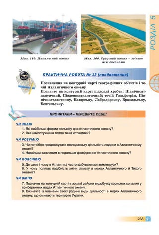 Мал. 189. Панамський канал Мал. 190. Суецький канал
між океанами
зв язок
ПРАКТИЧНА РОБОТА № 12 (продовж ення)
Позначення на контурній карті географічних об’єктів і те­
чій Атлантичного океану
Позначте на контурній карті підводні хребти: Північноат­
лантичний, Південноатлантичний; течії: Гольфстрім, Пів­
нічноатлантичну, Канарську, Лабрадорську, Бразильську,
Бенгельську.
ПРОЧИТАЛИ - ПЕРЕВІРТЕ СЕБЕ!
ЧИ ЗНАЮ
1. Які найбільші форми рельєфу дна Атлантичного океану?
2. Яка найпотужніша тепла течія Атлантики?
ЧИ РОЗУМІЮ
3. Чи потрібно продовжувати господарську діяльність людини в Атлантичному
океані?
4. Наскільки важливим є подальше дослідження Атлантичного океану?
ЧИ ПОЯСНЮЮ
5. Де саме і чому в Атлантиці часто відбуваються землетруси?
6. У чому полягає подібність зміни клімату в межах Атлантичного й Тихого
океанів?
ЧИ ВМІЮ
7. Позначте на контурній карті в зошиті райони видобутку корисних копалин у
прибережних водах Атлантичного океану.
8. Визначте із членами своєї родини види діяльності в морях Атлантичного
океану, що омивають територію України.
233 0
РОЗДІЛ5
 