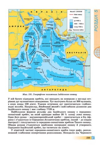 Північний тропік
А равійський п-ів
Індостан1АРАВ1ЙСЫ
МОРЕ ЇНГАЛЬСЬКА
ЗАТОКА ^
Андаманські
Нікобарські
ЕюатоР'
улоговина
Сейшапьські о.Нова
ГвінеяМалі
ТІМОРСЬКЕ
МОРЕ., /
І
? к
х (Кілінг) о-ви
Хі
х Західноавстралійська
■а улоговина
Центральна
улоговинаМаскарек
о-ви
м.Голковий
о. Амстердам
о. Сен-Поль
Південноавстралійська
улоговина Бассов
о. Тасманія
улоговина
Крозе
О. Кергелен х
ТаРктична ул о го ви н .
МОРЕ СПІВДРУЖНОСТІ
Південне полярне коло
Масштаб 1: 85000000
— Межі океану
Глибини
до 4000 м
4000 - 7000 м
■
понад 7000 м
7729 Позначки глибин
Південний тропік
6150
улоговина о-ви
Принс-Едвард
А гульяс
▼6972
< 0 .А нт аркт ична у л о г о в и н а
Мал. 191. Географічне положення Індійського океану
У ній багато підводних хребтів, які виходять на поверхню у вигляді ост­
рівних дуг вулканічного походження. Тут налічують більш як 300 вулканів,
з яких понад 100 діючі. Уздовж острівних дуг простягаються глибоко­
водні жолоби. Наприклад, Зондський жолоб є найглибшою ділянкою дна
Індійського океану і має глибину 7729 м.
Найбільшою формою рельєфу дна Індійського океану є серединно-
океанічний хребет, на який припадає майже 20 % площі ложа океану.
Один його рукав - західноєвропейський хребет - простягається в бік Аф­
рики і з’єднується із Серединно-Атлантичним хребтом, інший - до півдня
Австралії і сполучається із серединно-океанічним хребтом Тихого океану.
Обидва рукави з’єднуються приблизно посередині океану й утворюють
Серединно-Індійський хребет, що тягнеться на північ.
У північній частині серединно-океанічного хребта існує рифт, розчле­
нований глибокими поперечними розколинами. Неподалік від Червоного
235 ЧГ
РОЗДІЛ5
 