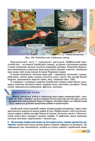 Морська зірка Риба-іжак
Морський дракон
- Плямистий хвостокіл
Мал. 194. Підводний світ Індійського океану
О р г а н і ч н и й сві т і п р и р о д н і р е с у р с и . Найбагатший орга­
нічний світ - на півночі Індійського океану, де разом з річковими водами
в океан потрапляє велика кількість поживних речовин. Унаслідок бурхли­
вого розмноження планктону вода іноді навіть починає «цвісти», змінюючи
при цьому свій колір (звідси й назва Червоного моря).
В океані мешкають численні види риб - сардинела, нототенія, тунець,
риба-їжак, летючі риби, велика кількість акул, скатів. На шельфі багато
коралів, трапляються морські зірки, змії, черепахи (мал. 194).
У помірних і полярних широтах Індійського океану живе багато каль­
марів, водяться численні ссавці, зокрема кити, ластоногі, дельфіни. Серед
птахів трапляються альбатроси, фрегати, пінгвіни.
^ Н О Т А Т К И Д О Т Е М И
Ж и в а в и к о п н а р и б а . В Індійському океані живуть примітивні риби-лати­
мерії. До 1938 р. вважали, що вони вимерли 65 млн років тому, аж поки одну з них не
виловили біля східних берегів Південної Африки. Латимерії живуть на глибинах понад
150 м і живляться дрібними придонними рибами й каракатицями.
Індійський океан відомий своїми мінеральними ресурсами, серед яких
виділяються передусім запаси нафти й газу. Найбільшим у світі постачаль­
ником нафти є район шельфу Перської затоки. Останнім часом і в Бенгаль­
ській затоці було відкрито паливні скарби. У рифтових зонах виявлено
поклади залізних, марганцевих і мідних руд.
І Як впливає Індійський океан на життєдіяльність людей прилеглих ма­
териків. Індійський океан омиває береги Євразії, Африки та Австралії. На
узбережжя цих континентів, подібно до інших океанів, Індійський океан
237
РОЗДІЛ5
 