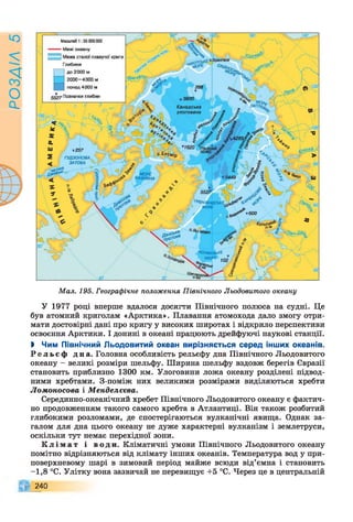 РОЗАІЛ5
Масштаб 1 : 55 ООО000
Межі океану
| Межа сталої плавучої криги
Глибини
до 2000 м
2000-4000 м
понад 4000 м
Позначки глибин
"МО/у,
ПАПГє^Канадська
улоговина
*1620
ГУДЗОНОВА
ЗАТОКА
МОРЕ
ЄАФФІНА
т 600
Гольсь^
Мал. 195. Географічне положення Північного Льодовитого океану
У 1977 році вперше вдалося досягти Північного полюса на судні. Це
був атомний криголам «Арктика». Плавання атомохода дало змогу отри­
мати достовірні дані про кригу у високих широтах і відкрило перспективи
освоєння Арктики. І донині в океані працюють дрейфуючі наукові станції.
І Чим Північний Льодовитий океан вирізняється серед інших океанів.
Р е л ь є ф дна. Головна особливість рельєфу дна Північного Льодовитого
океану - великі розміри шельфу. Ширина шельфу вздовж берегів Євразії
становить приблизно 1300 км. Улоговини ложа океану розділені підвод­
ними хребтами. З-поміж них великими розмірами виділяються хребти
Ломоносова і Менделєєва.
Серединно-океанічний хребет Північного Льодовитого океану є фактич­
но продовженням такого самого хребта в Атлантиці. Він також розбитий
глибокими розломами, де спостерігаються вулканічні явища. Однак за­
галом для дна цього океану не дуже характерні вулканізм і землетруси,
оскільки тут немає перехідної зони.
К л і м а т і води. Кліматичні умови Північного Льодовитого океану
помітно відрізняються від клімату інших океанів. Температура вод у при­
поверхневому шарі в зимовий період майже всюди від’ємна і становить
-1,8 °С. Улітку вона зазвичай не перевищує +5 °С. Через це в центральній
240
 