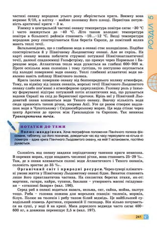 частині океану впродовж усього року зберігається крига. Взимку вона
вкриває 9/10, а влітку - майже половину його площі. Пересічна потуж­
ність арктичної криги - 3 м.
Узимку в центральній частині океану температура повітря сягає -ЗО °С
і часто знижується до -40 °С. Літо також холодне: температура
повітря в більшості районів становить -10...-12 °С. Вищі температури
впродовж року спостерігаються біля берегів Європи, де помітний вплив
мають теплі течії.
Загальновідомо, що з глибиною вода в океані стає холоднішою. Подібне
спостерігається й у Північному Льодовитому океані. Але не скрізь. На
карті океану можна побачити струмені потужної Північноатлантичної
течії, далекої спадкоємиці Гольфстріму, що прямує через Норвезьке і Ба-
ренцове моря. Атлантична тепла вода рухається на глибині 600-900 м.
Проте оскільки вона солоніша і тому густіша, то поступово опускається
під холодні поверхневі води океану. Теплі глибинні атлантичні води ви­
явлено навіть поблизу Північного полюса.
Крига ізолює поверхню океану від безпосереднього впливу атмосфери.
Тому, на відміну від інших океанів, морські течії Північного Льодовитого
океану слабо пов’язані з атмосферною циркуляцією. Головну роль у їхньо­
му формуванні відіграє потужний потік атлантичних вод, що рухаються
вздовж Євразії на схід до Берингової протоки. Крізь неї у Північний Льо­
довитий океан вливаються води Тихого океану. Значну кількість води
сюди приносять також річки, зокрема Азії. Усе це разом створює надли­
шок води в Чукотському і Східносибірському морях. Ця вода стікає через
центр Арктики до проток між Гренландією та Європою. Так виникає
Трансарктична течія.
^ Н О Т А Т К И Д О Т Е М И
П о л ю с - м а н д р і в н и к . Хоча географічне положення Північного полюса фік­
соване, табличку, що його позначає, доводиться час від часу пересувати на кілька кі­
лометрів - адже крига Північного Льодовитого океану, на якій її встановили, постійно
рухається.
Солоність вод океану завдяки періодичному таненню криги невисока.
В окремих морях, куди впадають численні річки, вона становить 25-29 %о.
Там, де в океан вливаються солоні води Атлантичного і Тихого океанів,
солоність зростає до 35 %о.
О р г а н і ч н и й с ві т і п р и р о д н і р е с у р с и . Через суворі кліматич­
ні умови життя у Північному Льодовитому океані бідне. Виняток становить
лише його приатлантична частина. На скелястих берегах птахи, як-от:
мартини, гагари, кайри, тупики, баклани - утворюють масові гніздуван­
ня - «пташині базари» (мал. 196).
Серед риб в океані водяться навага, нельма, сиг, сайка, мойва, палтус
тощо. Риба - головна пожива для морських ссавців: тюленів, моржів,
білух. Полює на тюленів і рибу також білий ведмідь. Це найбільший су­
ходільний ссавець Арктики, справжній її господар. Він вільно почуваєть­
ся на суші, у воді й на кризі. Маса дорослого ведмедя часто сягає 400-
600 кг, а довжина перевищує 2,5 м (мал. 197).
241
РОЗДІЛ5
 