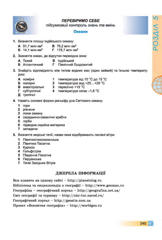 ПЕРЕВІРИМО СЕБЕ
підсумковий контроль знань та вмінь
Океани
1. Визначте площу Індійського океану:
А 91,7млнкм2 В 76,2 млн км2
Б 14,1 млн км2 Г 178,7 млн км2
2. Зазначте океан, де відсутня перехідна зона:
А Тихий В Індійський
Б Атлантичний Г Північний Льодовитий
3. Знайдіть відповідність між типом водних мас (один зайвий) та їхньою температу-
рою:
А помірні 1 температура від 10 °С до 15 °С
Б полярні 2 температура вод +25...+29 °С
В екваторіальні 3 пересічно +19 °С
Г субтропічні 4 температура сягає -1,8 °С
Д тропічні
4. Назвіть основні форми рельєфу дна Світового океану:
1 гори
2 рівнини
3 ложе океану
4 серединно-океанічні хребти
5 горби
6 підводна окраїна материка
7 западини
5. Визначте морські течії, назви яких відображають панівні вітри:
1 Північнотихоокеанська
2 Північна Пасатна
3 Куросіо
4 Гольфстрім
5 Південна Пасатна
6 Перуанська
7 Течія Західних Вітрів
ДЖЕРЕЛА ІНФОРМАЦІЇ
Вся планета на одному сайті - http://planetolog.ru
Бібліотека та енциклопедія з географії - http://www.geoman.ru
Географіка - географічний портал - http://geografica.net.ua/
Світ географії та туризму - http://ukr-tur.narod.ru/
Географічний портал - http://geosite.com.ua
Проект «Всесвітня географія» - http://worldgeo.ru
245
РОЗДІЛ5
 