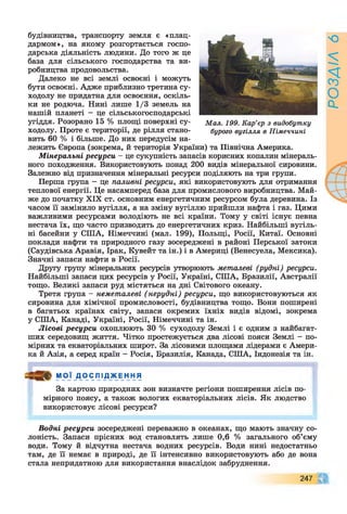 будівництва, транспорту земля є «плац­
дармом», на якому розгортається госпо­
дарська діяльність людини. До того ж це
база для сільського господарства та ви­
робництва продовольства.
Далеко не всі землі освоєні і можуть
бути освоєні. Адже приблизно третина су­
ходолу не придатна для освоєння, оскіль­
ки не родюча. Нині лише 1/3 земель на
нашій планеті - це сільськогосподарські
угіддя. Розорано 15 % площі поверхні су- Мал. 199. Кар’єр з видобутку
ходолу. Проте є території, де рілля стано- бурого вугілля в Німеччині
вить 60 % і більше. До них передусім на­
лежить Європа (зокрема, й територія України) та Північна Америка.
Мінеральні ресурси - це сукупність запасів корисних копалин мінераль­
ного походження. Використовують понад 200 видів мінеральної сировини.
Залежно від призначення мінеральні ресурси поділяють на три групи.
Перша група - це паливні ресурси, які використовують для отримання
теплової енергії. Це насамперед база для промислового виробництва. Май­
же до початку XIX ст. основним енергетичним ресурсом була деревина. Із
часом її замінило вугілля, а на зміну вугіллю прийшли нафта і газ. Цими
важливими ресурсами володіють не всі країни. Тому у світі існує певна
нестача їх, що часто призводить до енергетичних криз. Найбільші вугіль­
ні басейни у СІЛА, Німеччині (мал. 199), Польщі, Росії, Китаї. Основні
поклади нафти та природного газу зосереджені в районі Перської затоки
(Саудівська Аравія, Ірак, Кувейт та ін.) і в Америці (Венесуела, Мексика).
Значні запаси нафти в Росії.
Другу групу мінеральних ресурсів утворюють металеві (рудні) ресурси.
Найбільші запаси цих ресурсів у Росії, Україні, СІЛА, Бразилії, Австралії
тощо. Великі запаси руд містяться на дні Світового океану.
Третя група - неметалеві (нерудні) ресурси, що використовуються як
сировина для хімічної промисловості, будівництва тощо. Вони поширені
в багатьох країнах світу, запаси окремих їхніх видів відомі, зокрема
у СІЛА, Канаді, Україні, Росії, Німеччині та ін.
Лісові ресурси охоплюють ЗО % суходолу Землі і є одним з найбагат-
ших середовищ життя. Чітко простежується два лісові пояси Землі - по­
мірних та екваторіальних широт. За лісовими площами лідерами є Амери­
ка й Азія, а серед країн - Росія, Бразилія, Канада, СІЛА, Індонезія та ін.
М О Ї Д О СПІ Д_ж Е н НЯ
За картою природних зон визначте регіони поширення лісів по­
мірного поясу, а також вологих екваторіальних лісів. Як людство
використовує лісові ресурси?
Водні ресурси зосереджені переважно в океанах, що мають значну со­
лоність. Запаси прісних вод становлять лише 0,6 % загального об’єму
води. Тому й відчутна нестача водних ресурсів. Води нині недостатньо
там, де її немає в природі, де її інтенсивно використовують або де вона
стала непридатною для використання внаслідок забруднення.
247 4%
ЧГ
РОЗДІЛ6
 