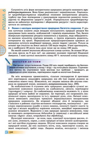 9УіУЄО
Сукупність усіх форм використання природних ресурсів називають при­
родокористуванням. Воно буває раціональне і нераціональне. Раціональ­
не природокористування передбачає економне використання ресурсів,
турботу про їхнє відтворення з урахуванням перспектив розвитку госпо­
дарства та збереження здоров’я людей. Нераціональне природокористу­
вання не забезпечує відтворення і збереження ресурсів і часто характери­
зується як хижацьке.
І Якими є наслідки використання природних багатств людиною. У різ­
них куточках планети люди нещадно експлуатують природні ресурси без
урахування їхніх запасів, особливостей і термінів відновлення. Так, багато
мінерально-сировинних ресурсів опиняються у відвалах, вода забруднюєть­
ся значною кількістю хімічних речовин, а ґрунти втрачають родючість,
потерпаючи від ерозії. Нераціональне природокористування призвело до
знищення куточків незайманої природи, диких тварин і рослин. Тільки за
останні три століття на Землі зникло 120 видів тварин. Учені прогнозують,
що в найближчі ЗО років така доля чекає ще на понад 100 видів.
На нашій планеті неухильно збільшується площа пустель. За останні 50 ро­
ків вона зросла на 9 млн км2, що дорівнює половині території Південної
Америки. І нині пустелі охоплюють понад 40 % загальної площі суходолу.
Н О Т А Т К И Д О Т Е М И
З а г р о з а с п у с т е л е н н я . Понад 250 млн людей перебувають під безпосе­
реднім впливом опустелення, а понад 1 млрд - під потенційною загрозою. Спричиню­
ючи нестачу їжі, опустелення також викликає інші проблеми - призводить до
переміщення цілих поселень, перетворюючи людей на екологічних біженців.
На всіх материках промисловість, сільське господарство й зростання
міст перетворили ландшафти природних зон або їхні окремі ділянки на
комплекси нового типу. Комплекси, які людина змінила або штучно ство­
рила на природній основі, називають антропогенними (мал. 200).
За особливостями й ступенем змін природних ландшафтів сучасні ан­
тропогенні комплекси поділяють на слабозмінені, змінені, перетворені
(культурні) і штучні. До слабозмінених комплексів належать ті, у яких
природні зв’язки майже не порушені. Це території, які охороняють (на­
ціональні парки, заповідники та ін.), природні луки, ліси. Змінені комп­
лекси виникають унаслідок тривалого нераціонального використання
природних комплексів. Це вторинні збіднені ліси й чагарники, що
з’явилися в районах підсічно-вогняного господарства, напівпустелі - уна­
слідок перевипасання худоби в сухих саванах, покинуті гірничі шахти та
кар’єри в місцях видобутку корисних копалин, занедбані перезволожені
ділянки місцевості. Відновити в них природні процеси неможливо, тому
їх називають антропогенним бедлендом (у перекладі з англійської мови
означає «дурні» землі, непридатні для обробітку).
Культурні комплекси —це поля, сади, плантації культурних рослин, сі­
яні луки, лісосмуги, парки, у яких природні зв’язки змінені цілеспрямова­
но і які постійно підтримує людина. Штучні комплекси людина створює на
природній основі. До них належать міста, села, транспортні шляхи, на­
земні комунікації, греблі тощо. Людина освоїла, експлуатує і змінила
248
 