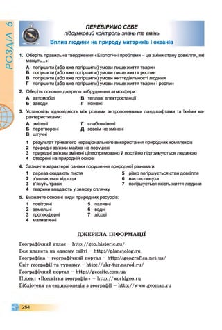9ZlVSOd
ПЕРЕВІРИМО СЕБЕ
підсумковий контроль знань та вмінь
Вплив людини на природу материків і океанів
1. Оберіть правильне твердження «Екологічні проблеми - це зміни стану довкілля, які
можуть...»:
А погіршити (або вже погіршили) умови лише життя тварин
Б погіршити (або вже погіршили) умови лише життя рослин
В погіршити (або вже погіршили) умови життєдіяльності людини
Г погіршити (або вже погіршили) умови лише життя тварин і рослин
2. Оберіть основне джерело забруднення атмосфери:
А автомобілі В теплові електростанції
Б заводи Г пожежі
3. Установіть відповідність між різними антропогенними ландшафтами та їхніми ха­
рактеристиками:
А змінені Г слабозмінені
Б перетворені Д зовсім не змінені
В штучні
1 результат тривалого нераціонального використання природних комплексів
2 природні зв’язки майже не порушені
3 природні зв’язки змінені цілеспрямовано й постійно підтримуються людиною
4 створені на природній основі
4. Зазначте характерні ознаки порушення природної рівноваги:
1 дерева скидають листя
2 з'являються відходи
3 в'януть трави
4 тварини впадають у зимову сплячку
5 різко погіршується стан довкілля
6 настає посуха
7 погіршується якість життя людини
5. Визначте основні види природних ресурсів:
1 повітряні 5 паливні
2 земельні 6 водні
3 тропосферні 7 лісові
4 магматичні
ДЖЕРЕЛА ІНФОРМАЦІЇ
Географічний атлас - http://geo.historic.ru/
Вся планета на одному сайті - http://planetolog.ru
Географіка - географічний портал - http://geografica.net.ua/
Світ географії та туризму - http://ukr-tur.narod.ru/
Географічний портал - http://geosite.com.ua
Проект «Всесвітня географія» - http://worldgeo.ru
Бібліотека та енциклопедія з географії - http://www.geoman.ru
254
 